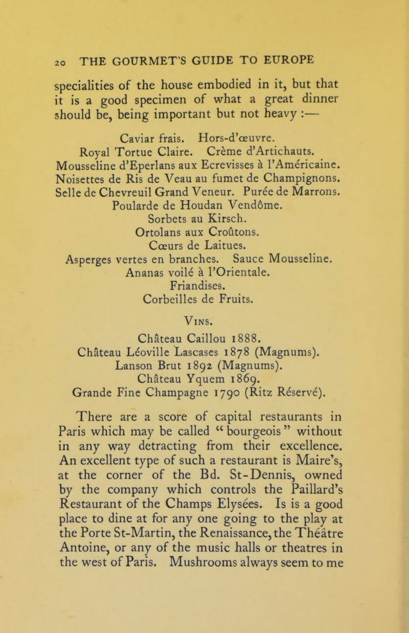 specialities of the house embodied in it, but that it is a good specimen of what a great dinner should be, being important but not heavy ;— Caviar frais. Hors-d’oeuvre. Royal Tortue Claire. Creme d’Artichauts. Mousseline d’Eperlans aux Ecrevisses k I’Americaine. Noisettes de Ris de Veau au fumet de Champignons. Selle de Chcvreuil Grand Veneur. Puree de Marrons. Poularde de Houdan Vend6me. Sorbets au Kirsch. Ortolans aux Croiltons. Cceurs de Laitues. Asperges vertes en branches. Sauce Mousscline. Ananas voile k I’Orientale. Friandises. Corbeilles de Fruits. ViNS. Chateau Caillou 1888. Chateau Leoville Lascases 1878 (Magnums). Lanson Brut 1892 (Magnums). Chateau Yquem 1869. Grande Fine Champagne 1790 (Ritz Reserve). There are a score of capital restaurants in Paris which may be called “ bourgeois ” without in any way detracting from their excellence. An excellent type of such a restaurant is Maire’s, at the corner of the Bd. St-Dennis, owned by the company which controls the Paillard’s Restaurant of the Champs Elysees. Is is a good place to dine at for any one going to the play at the Porte St-Martin, the Renaissance, the Theatre Antoine, or any of the music halls or theatres in the west of Paris. Mushrooms always seem to me