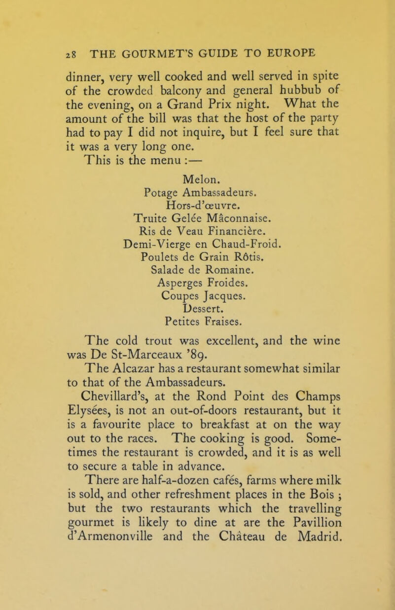 dinner, very well cooked and well served in spite of the crowded balcony and general hubbub of the evening, on a Grand Prix night. What the amount of the bill was that the host of the party had to pay I did not inquire, but I feel sure that it was a very long one. This is the menu :— Melon. Potage Ambassadeurs. Hors-d’oeuvre. Truite Gelee Maconnaise. Ris de Veau Financi^re. Demi-Vierge en Chaud-Froid. Poulets de Grain R6tis. Salade de Romaine. Asperges Froides. Coupes Jacques. Dessert. Petites Praises. The cold trout was excellent, and the wine was De St-Marceaux ’89. The Alcazar has a restaurant somewhat similar to that of the Ambassadeurs. Chevillard’s, at the Rond Point des Champs Elysees, is not an out-of-doors restaurant, but it is a favourite place to breakfast at on the way out to the races. The cooking is good. Some- times the restaurant is crowded, and it is as well to secure a table in advance. There are half-a-dozen cafes, farms where milk is sold, and other refreshment places in the Bois ; but the two restaurants which the travelling gourmet is likely to dine at are the Pavillion d’Armenonville and the Chateau de Madrid.