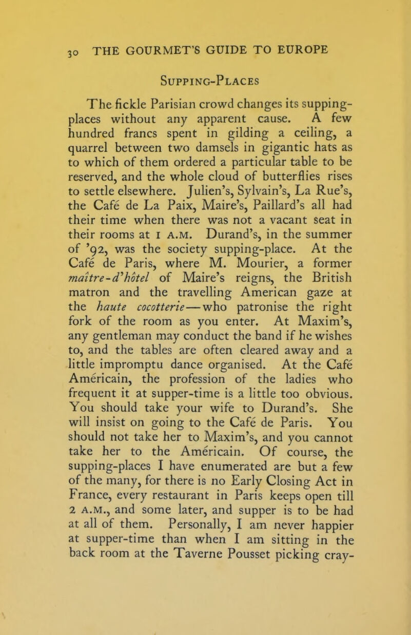 Supping-Places The fickle Parisian crowd changes its supping- places without any apparent cause. A few hundred francs spent in gilding a ceiling, a quarrel between two damsels in gigantic hats as to which of them ordered a particular table to be reserved, and the whole cloud of butterflies rises to settle elsewhere. Julien’s, Sylvain’s, La Rue’s, the Cafe de La Paix, Maire’s, Paillard’s all had their time when there was not a vacant seat in their rooms at i a.m. Durand’s, in the summer of ’92, was the society supping-place. At the Cafe de Paris, where M. Mourier, a former maitre-d'hotel of Maire’s reigns, the British matron and the travelling American gaze at the haute cocotterie—who patronise the right fork of the room as you enter. At Maxim’s, any gentleman may conduct the band if he wishes to, and the tables are often cleared away and a little impromptu dance organised. At the Cafe Americain, the profession of the ladies who frequent it at supper-time is a little too obvious. You should take your wife to Durand’s. She will insist on going to the Cafe de Paris. You should not take her to Maxim’s, and you cannot take her to the Americain. Of course, the supping-places I have enumerated are but a few of the many, for there is no Early Closing Act in France, every restaurant in Paris keeps open till 2 A.M., and some later, and supper is to be had at all of them. Personally, I am never happier at supper-time than when I am sitting in the back room at the Taverne Pousset picking cray-