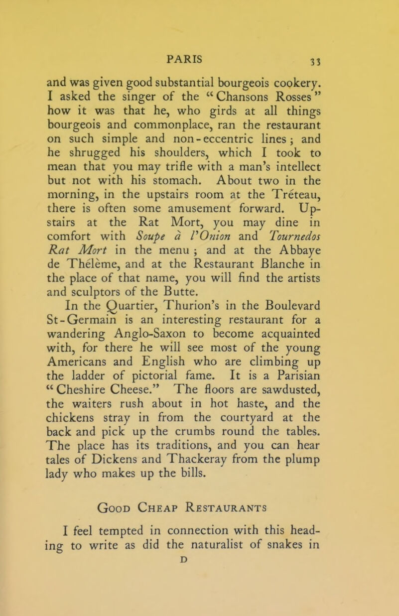 and was given good substantial bourgeois cookery. I asked the singer of the “ Chansons Rosses ” how it was that he, who girds at all things bourgeois and commonplace, ran the restaurant on such simple and non-eccentric lines; and he shrugged his shoulders, which I took to mean that you may trifle with a man’s intellect but not with his stomach. About two in the morning, in the upstairs room at the Treteau, there is often some amusement forward. Up- stairs at the Rat Mort, you may dine in comfort with Soupe a VOnion and Tournedos Rat Mart in the menu ; and at the Abbaye de Theleme, and at the Restaurant Blanche in the place of that name, you will find the artists and sculptors of the Butte. In the Quartier, Thurion’s in the Boulevard St-Germain is an interesting restaurant for a wandering Anglo-Saxon to become acquainted with, for there he will see most of the young Americans and English who are climbing up the ladder of pictorial fame. It is a Parisian “ Cheshire Cheese.” The floors are sawdusted, the waiters rush about in hot haste, and the chickens stray in from the courtyard at the back and pick up the crumbs round the tables. The place has its traditions, and you can hear tales of Dickens and Thackeray from the plump lady who makes up the bills. Good Cheap Restaurants I feel tempted in connection with this head- ing to write as did the naturalist of snakes in D