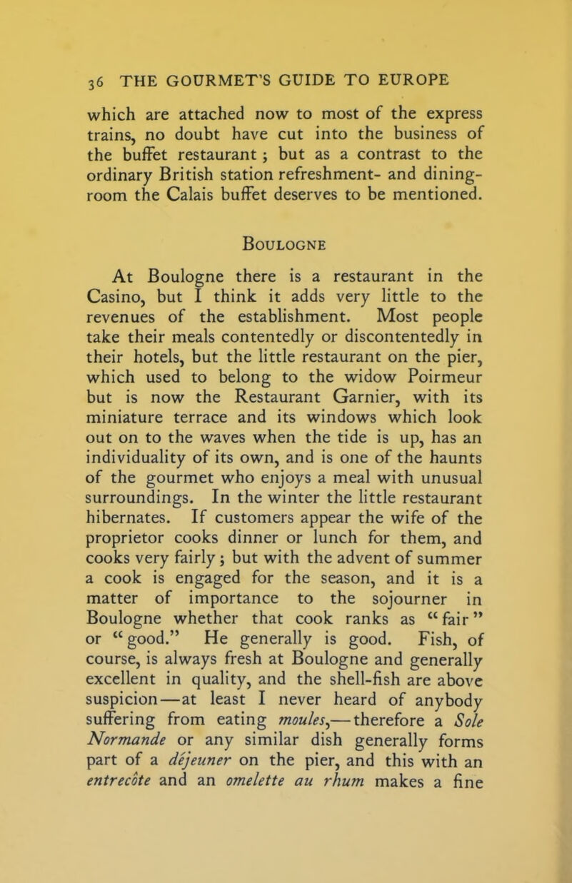 which are attached now to most of the express trains, no doubt have cut into the business of the buffet restaurant; but as a contrast to the ordinary British station refreshment- and dining- room the Calais buffet deserves to be mentioned. Boulogne At Boulogne there is a restaurant in the Casino, but I think it adds very little to the revenues of the establishment. Most people take their meals contentedly or discontentedly in their hotels, but the little restaurant on the pier, which used to belong to the widow Poirmeur but is now the Restaurant Gamier, with its miniature terrace and its windows which look out on to the waves when the tide is up, has an individuality of its own, and is one of the haunts of the gourmet who enjoys a meal with unusual surroundings. In the winter the little restaurant hibernates. If customers appear the wife of the proprietor cooks dinner or lunch for them, and cooks very fairly; but with the advent of summer a cook is engaged for the season, and it is a matter of importance to the sojourner in Boulogne whether that cook ranks as “ fair ” or “ good.” He generally is good. Fish, of course, is always fresh at Boulogne and generally excellent in quality, and the shell-fish are above suspicion—at least I never heard of anybody suffering from eating monies^—therefore a Sole Normande or any similar dish generally forms part of a dejeuner on the pier, and this with an entrecote and an omelette au rhum makes a fine