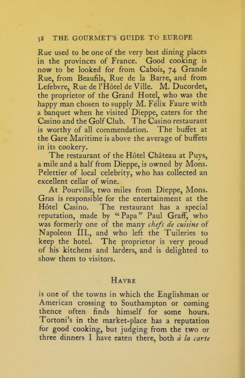 Rue used to be one of the very best dining places in the provinces of France. Good cooking is now to be looked for from Cabois, 74 Grande Rue, from Beaufils, Rue de la Barre, and from Lefebvre, Rue de I’Hotel de Ville. M. Ducordet, the proprietor of the Grand Hotel, who was the happy man chosen to supply M. Felix Faure with a banquet when he visited Dieppe, caters for the Casino and the Golf Club. The Casino restaurant is worthy of all commendation. The buffet at the Gare Maritime is above the average of buffets in its cookery. The restaurant of the Hotel Chateau at Puys, a mile and a half from Dieppe, is owned by Mons. Pelettier of local celebrity, who has collected an excellent cellar of wine. At Pourville, two miles from Dieppe, Mons. Gras is responsible for the entertainment at the Hotel Casino. The restaurant has a special reputation, made by “ Papa ” Paul Graff, who was formerly one of the many chefs de cuisine of Napoleon III., and who left the Tuileries to keep the hotel. The proprietor is very proud of his kitchens and larders, and is delighted to show them to visitors. Havre is one of the towns in which the Englishman or American crossing to Southampton or coming thence often finds himself for some hours. Tortoni’s in the market-place has a reputation for good cooking, but judging from the two or three dinners I have eaten there, both d la carte