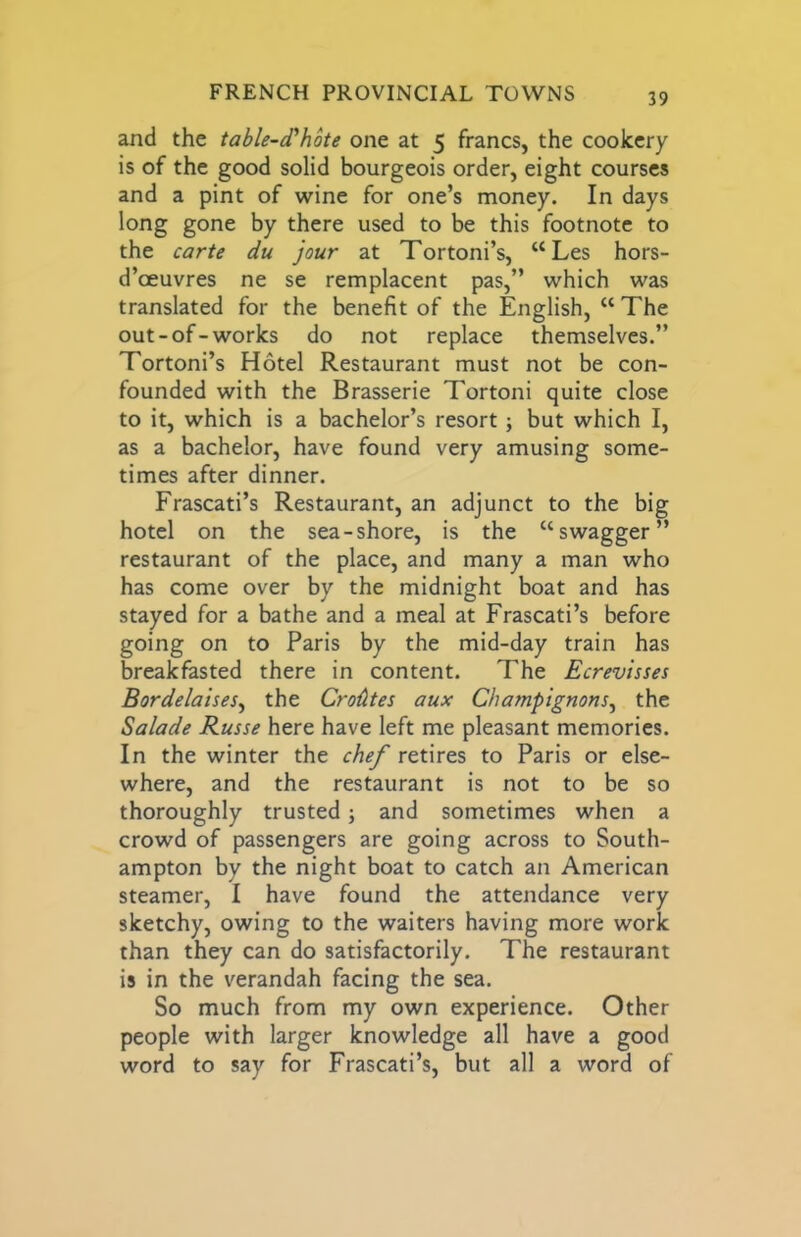 and the table-d'hote one at 5 francs, the cookery is of the good solid bourgeois order, eight courses and a pint of wine for one’s money. In days long gone by there used to be this footnote to the carte du jour at Tortoni’s, “Les hors- d’oeuvres ne se remplacent pas,” which was translated for the benefit of the English, “ The out-of-works do not replace themselves.” Tortoni’s Hotel Restaurant must not be con- founded with the Brasserie Tortoni quite close to it, which is a bachelor’s resort; but which I, as a bachelor, have found very amusing some- times after dinner. Frascati’s Restaurant, an adjunct to the big hotel on the sea-shore, is the “swagger” restaurant of the place, and many a man who has come over by the midnight boat and has stayed for a bathe and a meal at Frascati’s before going on to Paris by the mid-day train has breakfasted there in content. The Ecrevisses Bordelaises^ the Cro^tes aux Champignons^ the Salade Russe here have left me pleasant memories. In the winter the che/ retires to Paris or else- where, and the restaurant is not to be so thoroughly trusted j and sometimes when a crowd of passengers are going across to South- ampton by the night boat to catch an American steamer, I have found the attendance very sketchy, owing to the waiters having more work than they can do satisfactorily. The restaurant is in the verandah facing the sea. So much from my own experience. Other people with larger knowledge all have a good word to say for Frascati’s, but all a word of