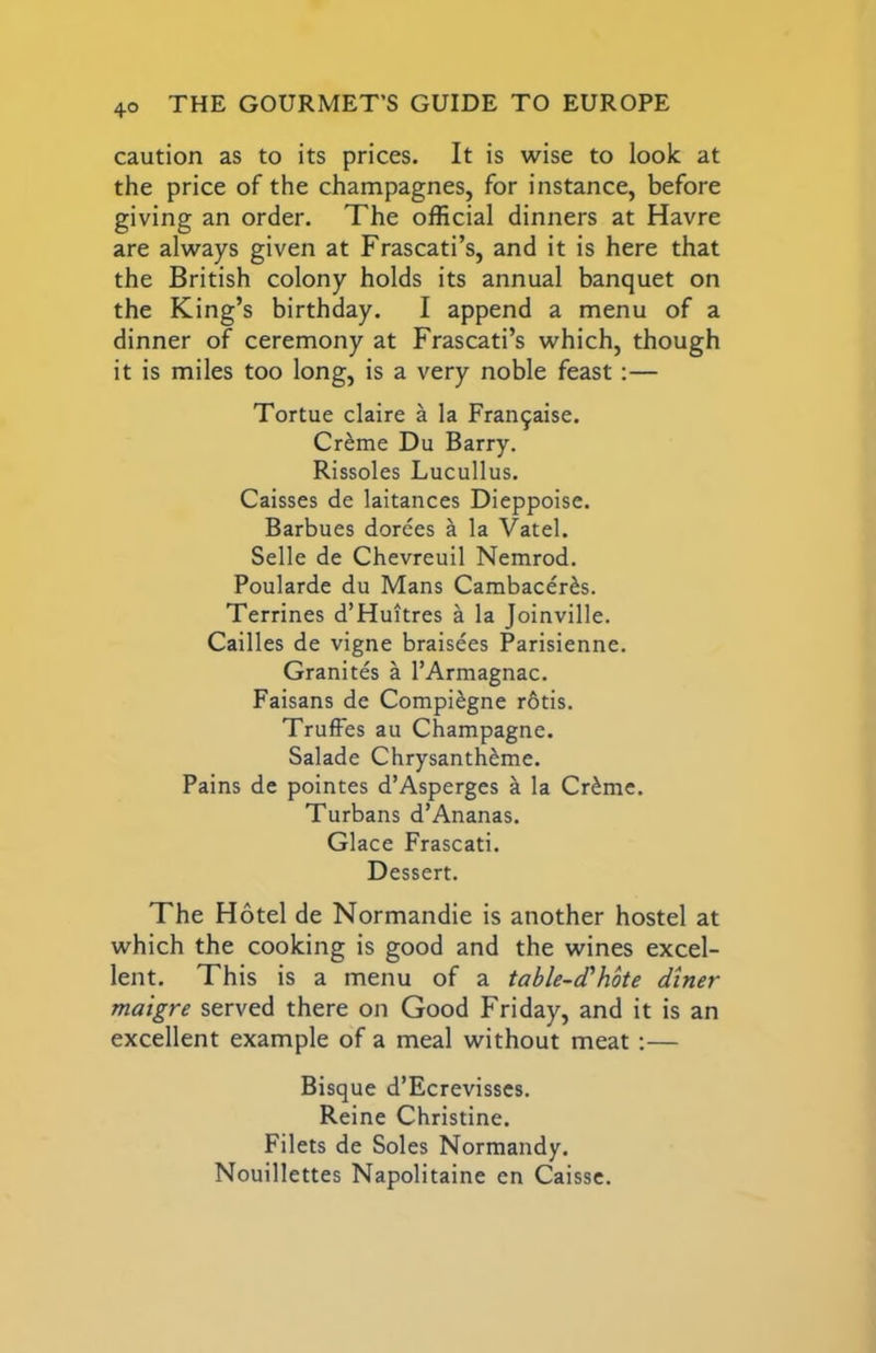 caution as to its prices. It is wise to look at the price of the champagnes, for instance, before giving an order. The official dinners at Havre are always given at Frascati’s, and it is here that the British colony holds its annual banquet on the King’s birthday. I append a menu of a dinner of ceremony at Frascati’s which, though it is miles too long, is a very noble feast;— Tortue claire a la Fran9aise. Creme Du Barry. Rissoles Lucullus. Caisses de laitances Dieppoise. Barbues dorees a la Vatel. Selle de Chevreuil Nemrod. Poularde du Mans Cambacer^s. Terrines d’Huitres a la Joinville. Cailles de vigne braisees Parisienne. Granites a I’Armagnac. Faisans de Compi^gne r6tis. TrufFes au Champagne. Salade Chrysanth^me. Pains de pointes d’Asperges h. la Cr^me. Turbans d’Ananas. Glace Frascati. Dessert. The Hotel de Normandie is another hostel at which the cooking is good and the wines excel- lent. This is a menu of a table-d'hote diner maigre served there on Good Friday, and it is an excellent example of a meal without meat;— Bisque d’Ecrevisses. Reine Christine. Filets de Soles Normandy. Nouillettes Napolitaine en Caisse.