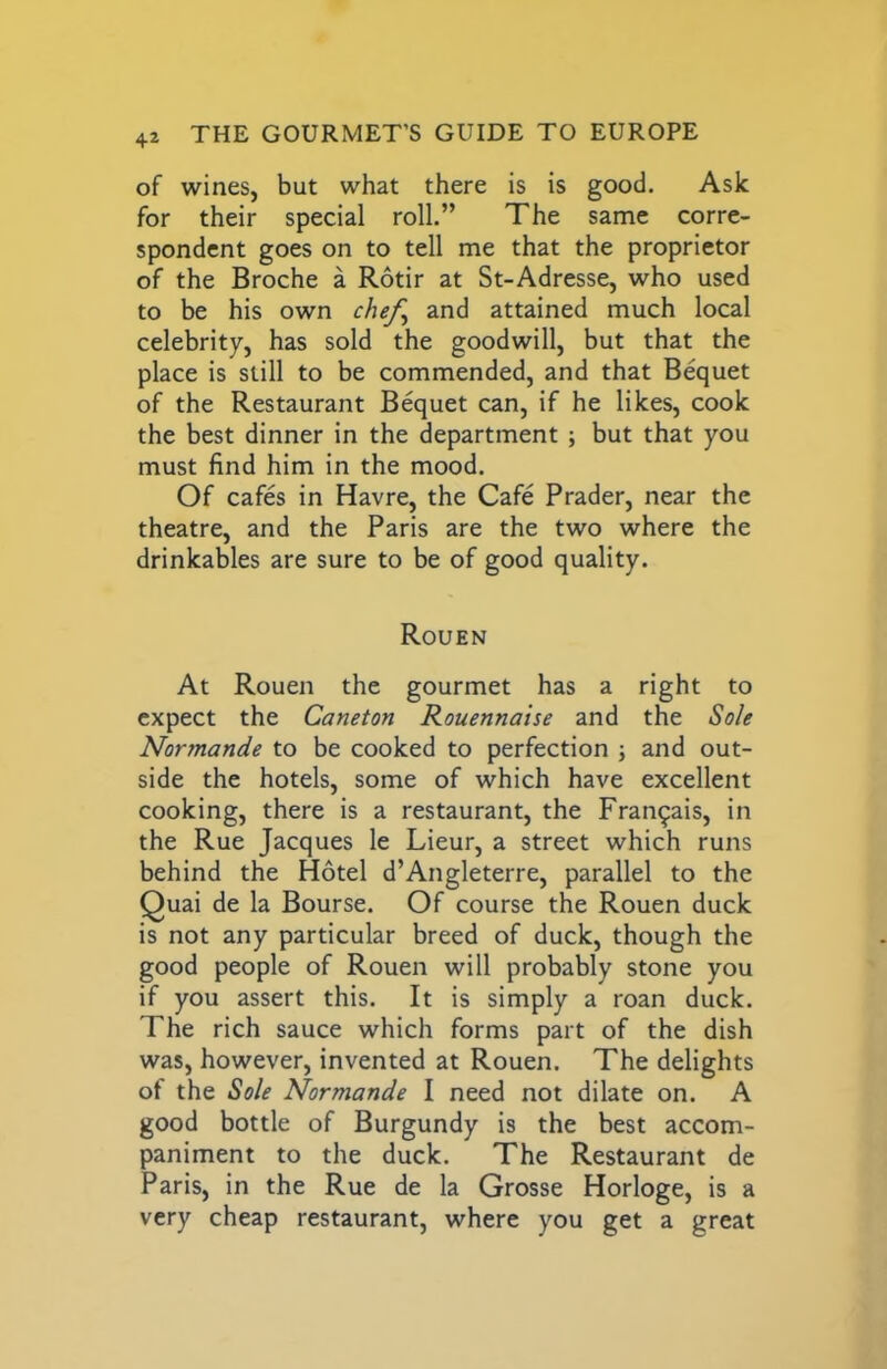 of wines, but what there is is good. Ask for their special roll.” The same corre- spondent goes on to tell me that the proprietor of the Broche a Rotir at St-Adresse, who used to be his own chefy and attained much local celebrity, has sold the goodwill, but that the place is still to be commended, and that Bequet of the Restaurant Bequet can, if he likes, cook the best dinner in the department ; but that you must find him in the mood. Of cafes in Havre, the Cafe Prader, near the theatre, and the Paris are the two where the drinkables are sure to be of good quality. Rouen At Rouen the gourmet has a right to expect the Caneton Rouennaise and the Sole Normande to be cooked to perfection ; and out- side the hotels, some of which have excellent cooking, there is a restaurant, the Fran^ais, in the Rue Jacques le Lieur, a street which runs behind the Hotel d’Angleterre, parallel to the Quai de la Bourse. Of course the Rouen duck is not any particular breed of duck, though the good people of Rouen will probably stone you if you assert this. It is simply a roan duck. The rich sauce which forms part of the dish was, however, invented at Rouen. The delights of the Sole Normande I need not dilate on. A good bottle of Burgundy is the best accom- paniment to the duck. The Restaurant de Paris, in the Rue de la Grosse Horloge, is a very cheap restaurant, where you get a great