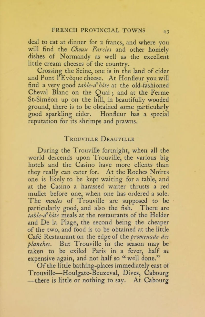 deal to eat at dinner for 2 francs, and where you will find the Choux Farcies and other homely dishes of Normandy as well as the excellent little cream cheeses of the country. Crossing the Seine, one is in the land of cider and Pont I’Eveque cheese. At Honfleur you will find a very good table-cThote at the old-fashioned Cheval Blanc on the Quai ; and at the Ferme St-Simeon up on the hUl, in beautifully wooded ground, there is to be obtained some particularly good sparkling cider. Honfleur has a special reputation for its shrimps and prawns. Trouville Deauville During the Trouville fortnight, when all the world descends upon Trouville, the various big hotels and the Casino have more clients than they really can cater for. At the Roches Noires one is likely to be kept waiting for a table, and at the Casino a harassed waiter thrusts a red mullet before one, when one has ordered a sole. The monies of Trouville are supposed to be particularly good, and also the fish. There are table-d'hbte meals at the restaurants of the Helder and De la Plage, the second being the cheaper of the two, and food is to be obtained at the little Cafe Restaurant on the edge of the promenade des planches. But Trouville in the season may be taken to be exiled Paris in a fever, half as expensive again, and not half so “ well done.” Of the little bathing-places immediately east of Trouville—Houlgate-Beuzeval, Dives, Cabourg —there is little or nothing to say. At Cabourg