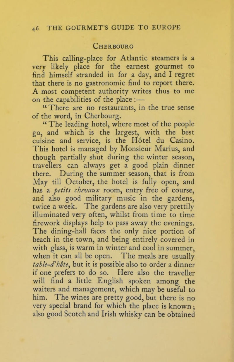 Cherbourg This calling-place for Atlantic steamers is a very likely place for the earnest gourmet to find himself stranded in for a day, and I regret that there is no gastronomic find to report there. A most competent authority tvrites thus to me on the capabilities of the place ;— “There are no restaurants, in the true sense of the word, in Cherbourg. “ The leading hotel, where most of the people go, and which is the largest, with the best cuisine and service, is the Hotel du Casino. This hotel is managed by Monsieur Marius, and though partially shut during the winter season, travellers can always get a good plain dinner there. During the summer season, that is from May till October, the hotel is fully open, and has a petits chevaux room, entry free of course, and also good military music in the gardens, twice a week. The gardens are also very prettily illuminated very often, whilst from time to time firework displays help to pass away the evenings. The dining-hall faces the only nice portion of beach in the town, and being entirely covered in with glass, is warm in winter and cool in summer, when it can all be open. The meals are usually table-d'hote^ but it is possible also to order a dinner if one prefers to do so. Here also the traveller will find a little English spoken among the waiters and management, which may be useful to him. The wines are pretty good, but there is no very special brand for which the place is known; also good Scotch and Irish whisky can be obtained