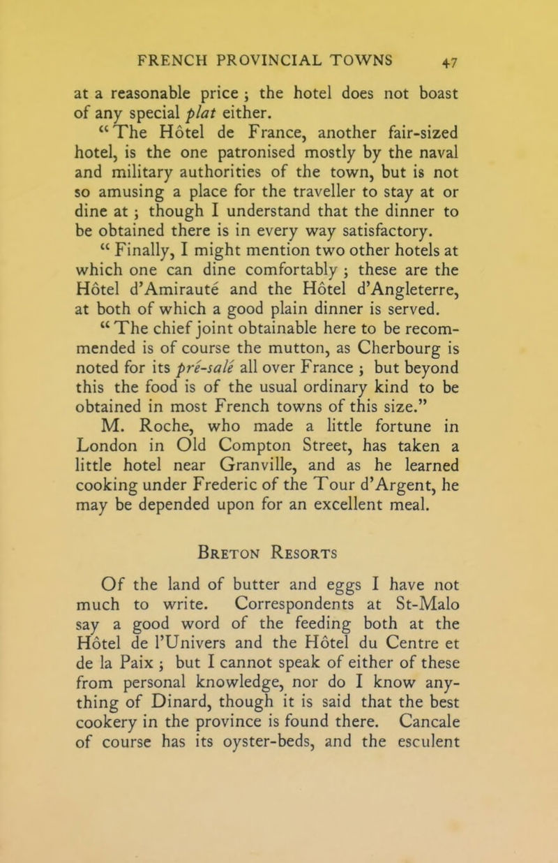 +7 at a reasonable price ; the hotel does not boast of any special plat either. “The Hotel de France, another fair-sized hotel, is the one patronised mostly by the naval and military authorities of the town, but is not so amusing a place for the traveller to stay at or dine at; though I understand that the dinner to be obtained there is in every way satisfactory. “ Finally, I might mention two other hotels at which one can dine comfortably ; these are the Hotel d’Amiraute and the Hotel d’Angleterre, at both of which a good plain dinner is served. “The chief joint obtainable here to be recom- mended is of course the mutton, as Cherbourg is noted for its pre-sale all over France ; but beyond this the food is of the usual ordinary kind to be obtained in most French towns of this size.” M. Roche, who made a little fortune in London in Old Compton Street, has taken a little hotel near Granville, and as he learned cooking under Frederic of the Tour d’Argent, he may be depended upon for an excellent meal. Breton Resorts Of the land of butter and eggs I have not much to write. Correspondents at St-Malo say a good word of the feeding both at the Hotel de I’Univers and the Hotel du Centre et de la Paix j but I cannot speak of either of these from personal knowledge, nor do I know any- thing of Dinard, though it is said that the best cookery in the province is found there. Cancale of course has its oyster-beds, and the esculent