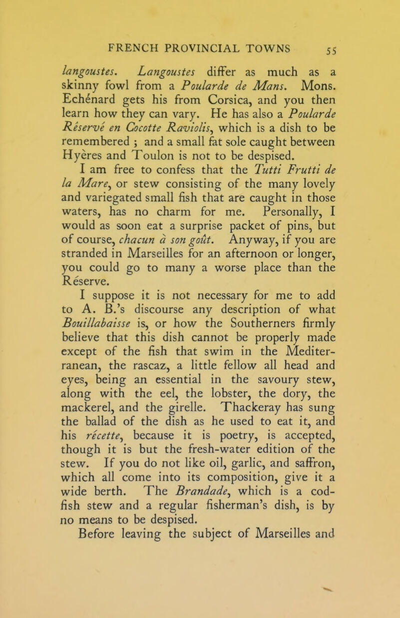langoustes. Langoustes differ as much as a skinny fowl from a Poulards de Mans. Mons. Ech^nard gets his from Corsica, and you then learn how they can vary. He has also a Poulards Rhsrvs sn Cocotts Raviolis^ which is a dish to be remembered ; and a small fat sole caught between Hyeres and Toulon is not to be despised. I am free to confess that the Tutti Frutti ds la Mars^ or stew consisting of the many lovely and variegated small fish that are caught in those waters, has no charm for me. Personally, I would as soon eat a surprise packet of pins, but of course, chacun a son goilt. Anyway, if you are stranded in Marseilles for an afternoon or longer, you could go to many a worse place than the Reserve. I suppose it is not necessary for me to add to A. B.’s discourse any description of what Bouillabaisss is, or how the Southerners firmly believe that this dish cannot be properly made except of the fish that swim in the Mediter- ranean, the rascaz, a little fellow all head and eyes, being an essential in the savoury stew, along with the eel, the lobster, the dory, the mackerel, and the girelle. Thackeray has sung the ballad of the dish as he used to eat it, and his rscstts.^ because it is poetry, is accepted, though it is but the fresh-water edition of the stew. If you do not like oil, garlic, and saffron, which all come into its composition, give it a wide berth. The Brandads., which is a cod- fish stew and a regular fisherman’s dish, is by no means to be despised. Before leaving the subject of Marseilles and