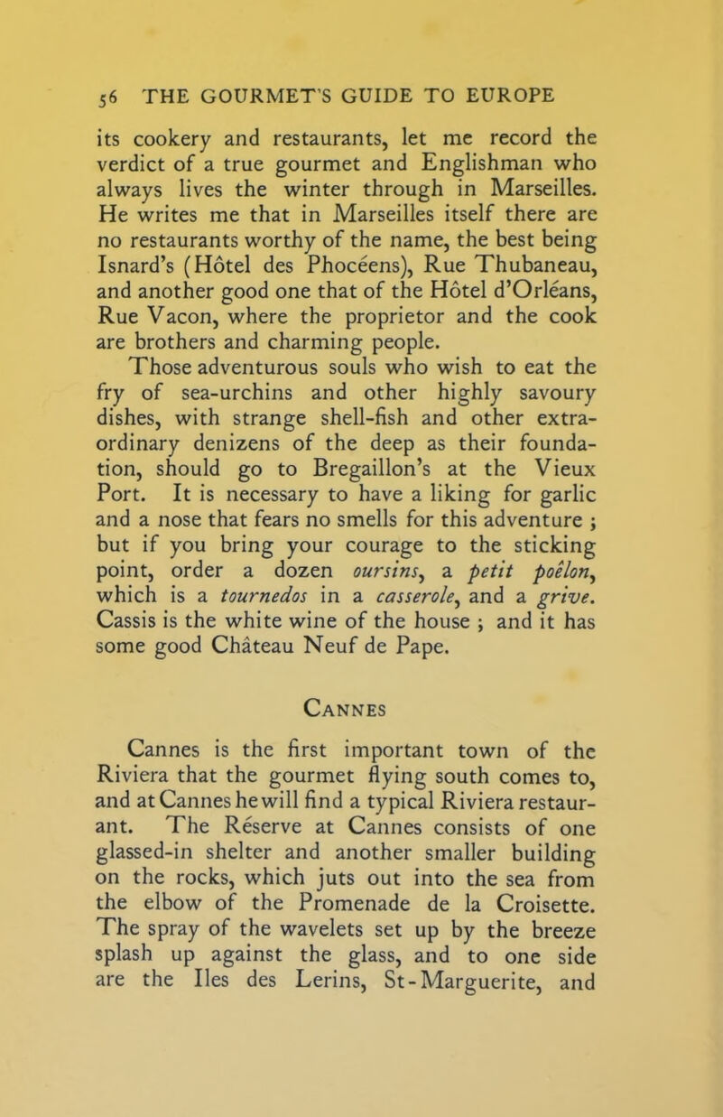 its cookery and restaurants, let me record the verdict of a true gourmet and Englishman who always lives the winter through in Marseilles. He writes me that in Marseilles itself there are no restaurants worthy of the name, the best being Isnard’s (Hotel des Phoceens), Rue Thubaneau, and another good one that of the Hotel d’Orleans, Rue Vacon, where the proprietor and the cook are brothers and charming people. Those adventurous souls who wish to eat the fry of sea-urchins and other highly savoury dishes, with strange shell-fish and other extra- ordinary denizens of the deep as their founda- tion, should go to Bregaillon’s at the Vieux Port. It is necessary to have a liking for garlic and a nose that fears no smells for this adventure ; but if you bring your courage to the sticking point, order a dozen oursins^ a petit poelon^ which is a tournedos in a casserole^ and a grive. Cassis is the white wine of the house ; and it has some good Chateau Neuf de Pape. Cannes Cannes is the first important town of the Riviera that the gourmet flying south comes to, and at Cannes he will find a typical Riviera restaur- ant. The Reserve at Cannes consists of one glassed-in shelter and another smaller building on the rocks, which juts out into the sea from the elbow of the Promenade de la Croisette. The spray of the wavelets set up by the breeze splash up against the glass, and to one side are the lies des Lerins, St-Marguerite, and