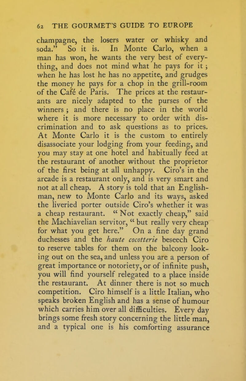champagne, the losers water or whisky and soda.” So it is. In Monte Carlo, when a man has won, he wants the very best of every- thing, and does not mind what he pays for it; when he has lost he has no appetite, and grudges the money he pays for a chop in the grill-room of the Caf6 de Paris. The prices at the restaur- ants are nicely adapted to the purses of the winners ; and there is no place in the world where it is more necessary to order with dis- crimination and to ask questions as to prices. At Monte Carlo it is the custom to entirely disassociate your lodging from your feeding, and you may stay at one hotel and habitually feed at the restaurant of another without the proprietor of the first being at all unhappy. Ciro’s in the arcade is a restaurant only, and is very smart and not at all cheap. A story is told that an English- man, new to Monte Carlo and its ways, asked the liveried porter outside Ciro’s whether it was a cheap restaurant. “Not exactly cheap,” said the Machiavelian servitor, “ but really very cheap for what you get here.” On a fine day grand duchesses and the haute cocotterie beseech Ciro to reserve tables for them on the balcony look- ing out on the sea, and unless you are a person of great importance or notoriety, or of infinite push, you will find yourself relegated to a place inside the restaurant. At dinner there is not so much competition. Ciro himself is a little Italian, who speaks broken English and has a sense of humour which carries him over all difficulties. Every day brings some fresh story concerning the little man, and a typical one is his comforting assurance