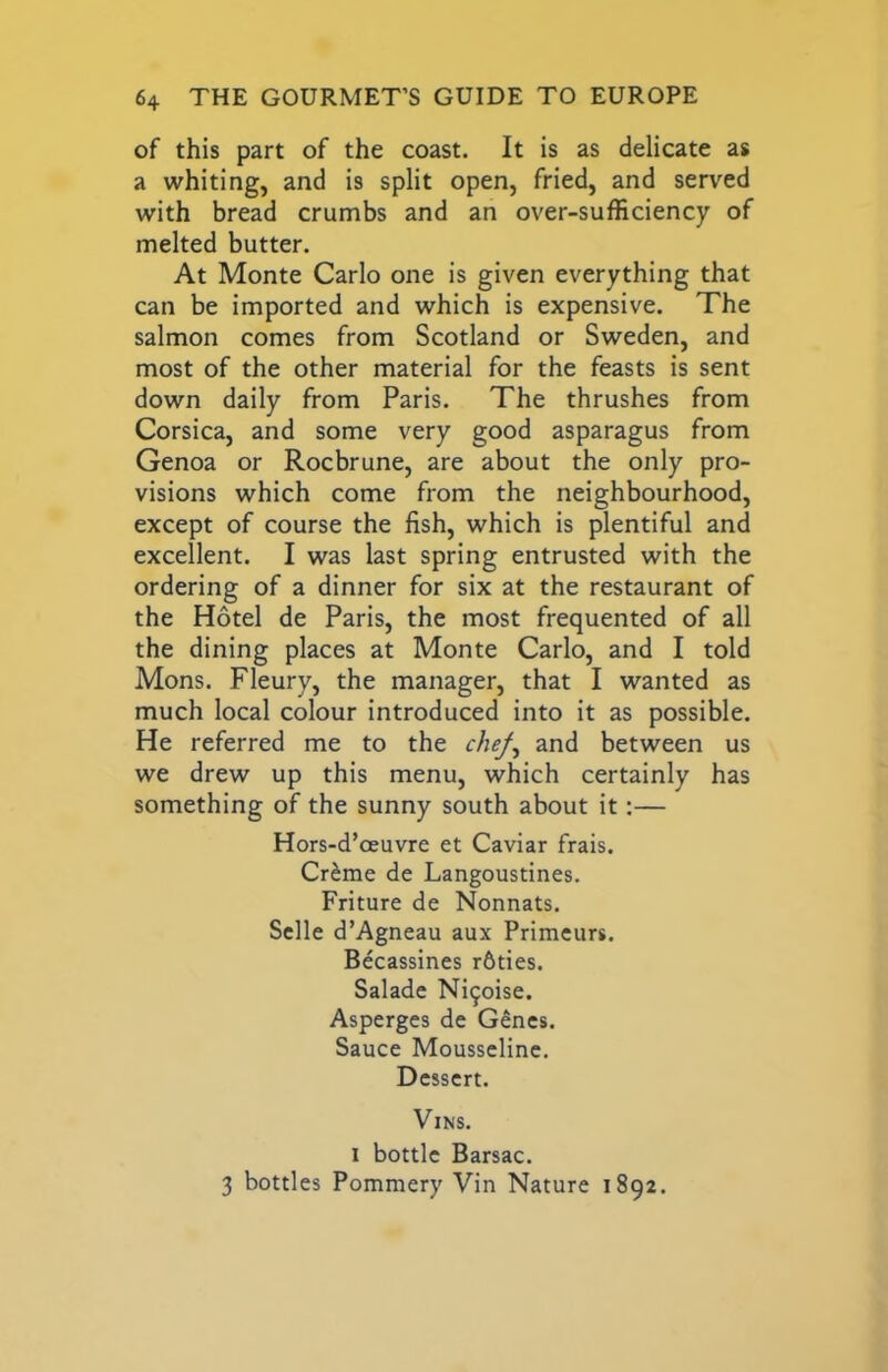of this part of the coast. It is as delicate as a whiting, and is split open, fried, and served with bread crumbs and an over-sufficiency of melted butter. At Monte Carlo one is given everything that can be imported and which is expensive. The salmon comes from Scotland or Sweden, and most of the other material for the feasts is sent down daily from Paris. The thrushes from Corsica, and some very good asparagus from Genoa or Rocbrune, are about the only pro- visions which come from the neighbourhood, except of course the fish, which is plentiful and excellent. I was last spring entrusted with the ordering of a dinner for six at the restaurant of the Hotel de Paris, the most frequented of all the dining places at Monte Carlo, and I told Mons. Fleury, the manager, that I wanted as much local colour introduced into it as possible. He referred me to the chef^ and between us we drew up this menu, which certainly has something of the sunny south about it:— Hors-d’oeuvre et Caviar frais. Cr^me de Langoustines. Friture de Nonnats. Sclle d’Agneau aux Primcurs. Becassines r6ties. Salade Ni^oise. Asperges de G^ncs. Sauce MousscHnc. Dessert. ViNS. I bottle Barsac. 3 bottles Pommery Vin Nature 1892.