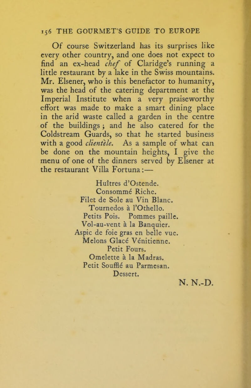 Of course Switzerland has its surprises like every other country, and one does not expect to find an ex-head chef of Claridge’s running a little restaurant by a lake in the Swiss mountains. Mr. Elsener, who is this benefactor to humanity, was the head of the catering department at the Imperial Institute when a very praiseworthy effort was made to make a smart dining place in the arid waste called a garden in the centre of the buildings; and he also catered for the Coldstream Guards, so that he started business with a good clientele. As a sample of what can be done on the mountain heights, I give the menu of one of the dinners served by Elsener at the restaurant Villa Fortuna:— Huitres d’Ostende. Consomme Riche. Filet de Sole au Vin Blanc. Tournedos a I’Othello. Petits Pois. Pommes paillc. Vol-au-vent a la Banquier. Aspic de foie gras en belle vue. Melons Glace Venitienne. Petit Fours. Omelette a la Madras. Petit Souffle au Parmesan. Dessert. N. N.-D.