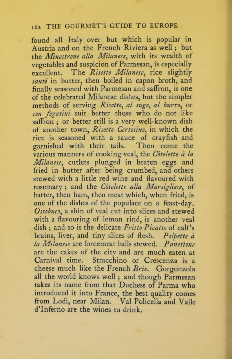 found all Italy over but which is popular in Austria and on the French Riviera as well j but the Minestrone alia Milanese^ with its wealth of vegetables and suspicion of Parmesan, is especially excellent. The Risotto Milanese.^ rice slightly saute in butter, then boiled in capon broth, and finally seasoned with Parmesan and saffron, is one of the celebrated Milanese dishes, but the simpler methods of serving Risotto^ al sugo^ al burro^ or con fegatini suit better thqse who do not like saffron ; or better still is a very well-known dish of another town. Risotto Certosino^ in which the rice is seasoned with a sauce of crayfish and garnished with their tails. Then come the various manners of cooking veal, the Cbtelette a la Milanese^ cutlets plunged in beaten eggs and fried in butter after being crumbed, and others stewed with a little red wine and flavoured with rosemary ; and the Cotelette alia Marsigliese^ of batter, then ham, then meat which, when fried, is one of the dishes of the populace on a feast-day. Ossobuco^ a shin of veal cut into slices and stewed with a flavouring of lemon rind, is another veal dish ; and so is the delicate Fritto Picatto of calf’s brains, liver, and tiny slices of flesh. Polpette a la Milanese are forcemeat balls stewed. Panettone are the cakes of the city and are much eaten at Carnival time. Stracchino or Crescenza is a cheese much like the French Brie. Gorgonzola all the world knows well; and though Parmesan takes its name from that Duchess of Parma who introduced it into France, the best quality comes from Lodi, near Milan. Val Policella and Valle d’Inferno are the wines to drink.
