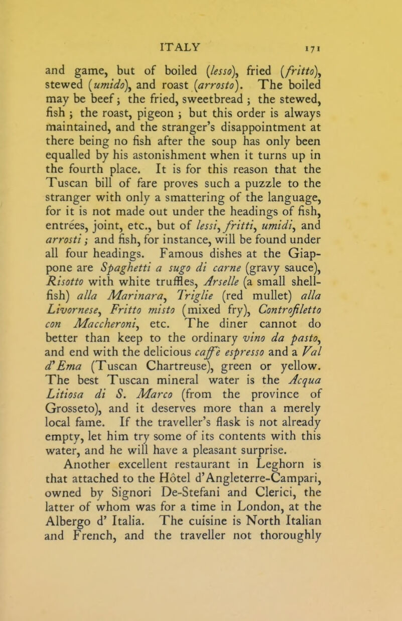 and game, but of boiled [lesso), fried [fritto\ stewed [umido\ and roast (arrosto). The boiled may be beef; the fried, sweetbread ; the stewed, fish ; the roast, pigeon ; but this order is always maintained, and the stranger’s disappointment at there being no fish after the soup has only been equalled by his astonishment when it turns up in the fourth place. It is for this reason that the Tuscan bill of fare proves such a puzzle to the stranger with only a smattering of the language, for it is not made out under the headings of fish, entrees, joint, etc., but of lessi^fritti^ umidi^ and arrosti; and fish, for instance, will be found under all four headings. Famous dishes at the Giap- pone are Spaghetti a sugo di came (gravy sauce). Risotto with white truffles, Arselle (a small shell- fish) alia Marinara^ Triglie (red mullet) alia Livornese, Fritto misto (mixed fry), Controfiletto con Maccheroni^ etc. The diner cannot do better than keep to the ordinary vino da pasto^ and end with the delicious caffe espresso and a Val d'Ema (Tuscan Chartreuse), green or yellow. The best Tuscan mineral water is the Acqua Litiosa di S. Marco (from the province of Grosseto), and it deserves more than a merely local fame. If the traveller’s flask is not already empty, let him try some of its contents with this water, and he will have a pleasant surprise. Another excellent restaurant in Leghorn is that attached to the Hotel d’Angleterre-Campari, owned by Signori De-Stefani and Clerici, the latter of whom was for a time in London, at the Albergo d’ Italia. The cuisine is North Italian and French, and the traveller not thoroughly