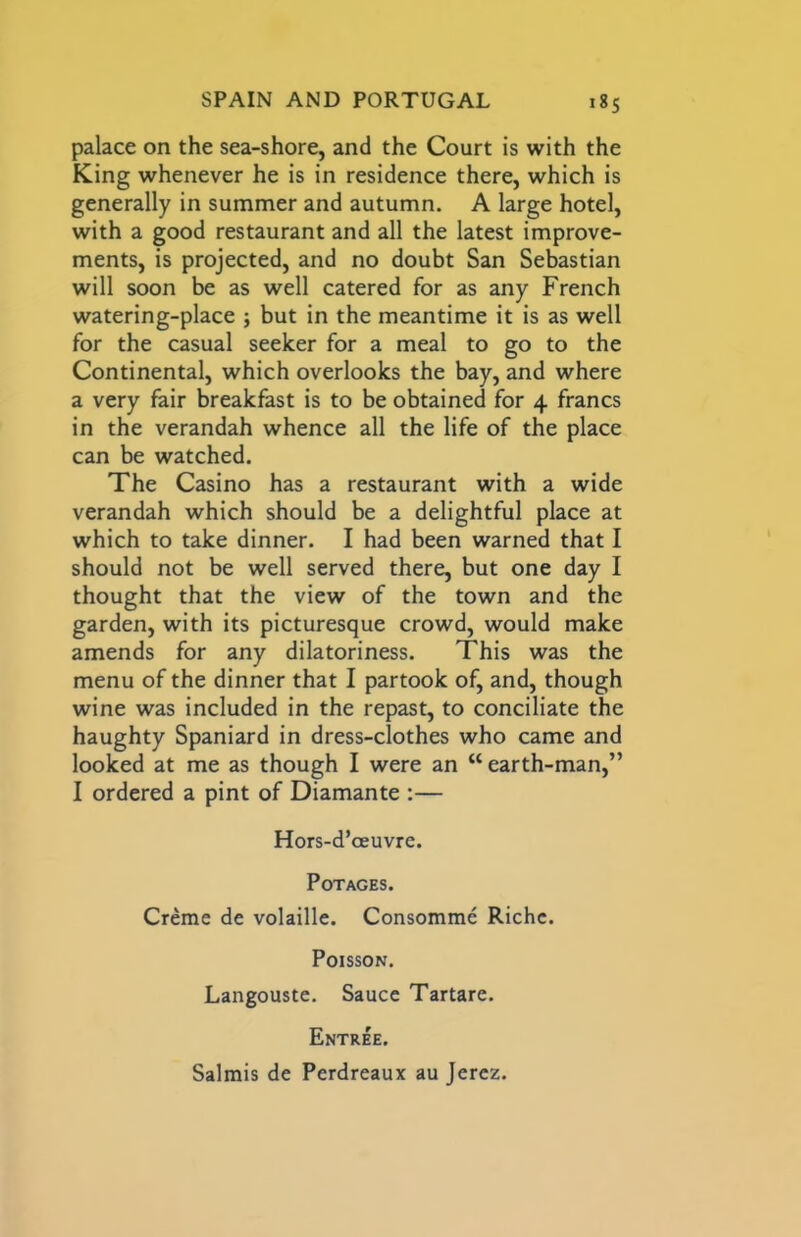 palace on the sea-shore, and the Court is with the King whenever he is in residence there, which is generally in summer and autumn. A large hotel, with a good restaurant and all the latest improve- ments, is projected, and no doubt San Sebastian will soon be as well catered for as any French watering-place ; but in the meantime it is as well for the casual seeker for a meal to go to the Continental, which overlooks the bay, and where a very fair breakfast is to be obtained for 4 francs in the verandah whence all the life of the place can be watched. The Casino has a restaurant with a wide verandah which should be a delightful place at which to take dinner. I had been warned that I should not be well served there, but one day I thought that the view of the town and the garden, with its picturesque crowd, would make amends for any dilatoriness. This was the menu of the dinner that I partook of, and, though wine was included in the repast, to conciliate the haughty Spaniard in dress-clothes who came and looked at me as though I were an “ earth-man,” I ordered a pint of Diamante :— Hors-d’oeuvre. PoTAGES. Creme de volaille. Consomme Riche. Poisson. Langouste. Sauce Tartare. Entree. Salmis de Perdreaux au Jerez.