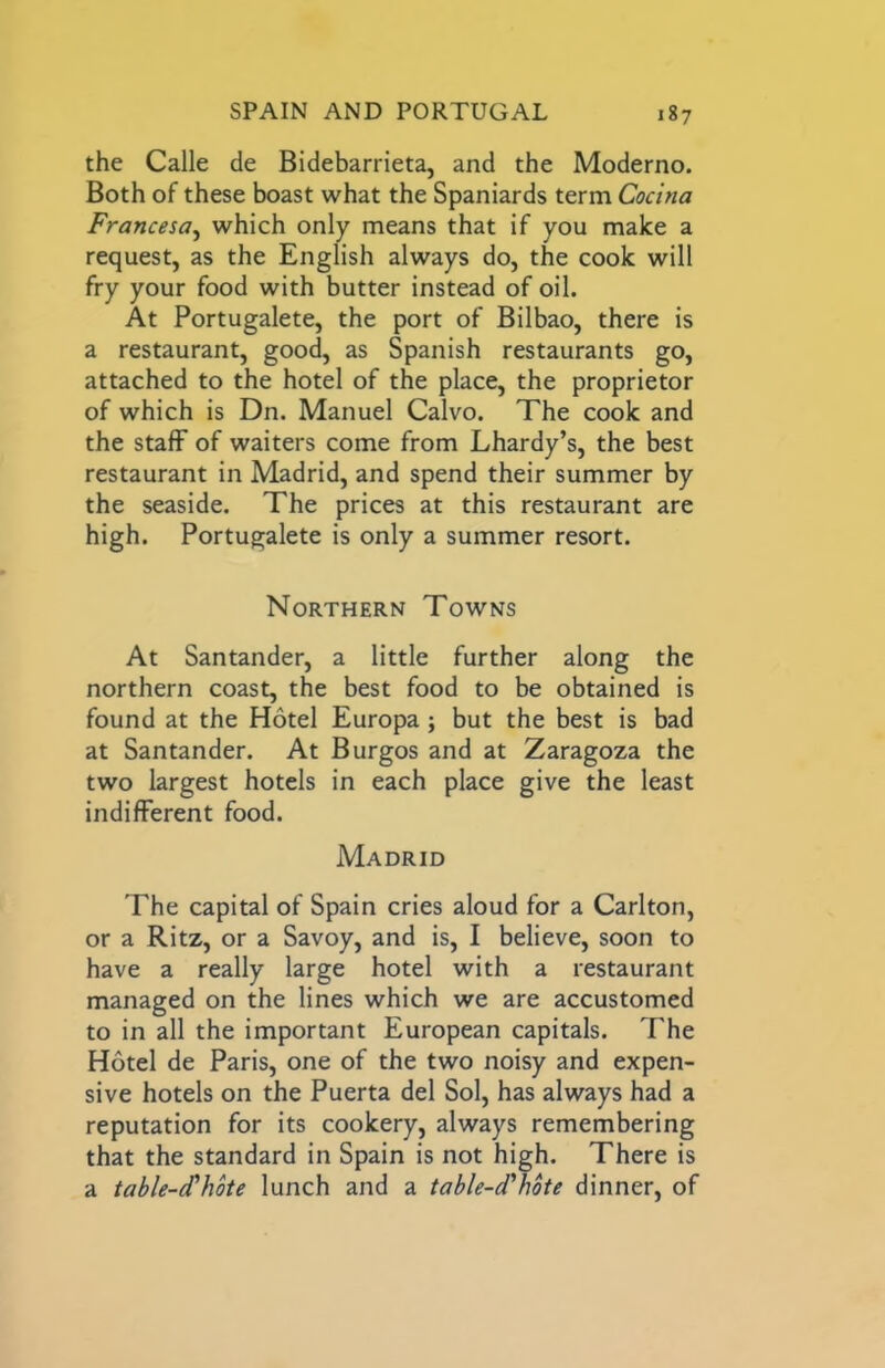 the Calle de Bidebarrieta, and the Moderno. Both of these boast what the Spaniards term Cocina Francesa^ which only means that if you make a request, as the English always do, the cook will fry your food with butter instead of oil. At Portugalete, the port of Bilbao, there is a restaurant, good, as Spanish restaurants go, attached to the hotel of the place, the proprietor of which is Dn. Manuel Calvo. The cook and the staff of waiters come from Lhardy’s, the best restaurant in Madrid, and spend their summer by the seaside. The prices at this restaurant are high. Portugalete is only a summer resort. Northern Towns At Santander, a little further along the northern coast, the best food to be obtained is found at the Hotel Europa ; but the best is bad at Santander. At Burgos and at Zaragoza the two largest hotels in each place give the least indifferent food. Madrid The capital of Spain cries aloud for a Carlton, or a Ritz, or a Savoy, and is, I believe, soon to have a really large hotel with a restaurant managed on the lines which we are accustomed to in all the important European capitals. The Hotel de Paris, one of the two noisy and expen- sive hotels on the Puerta del Sol, has always had a reputation for its cookery, always remembering that the standard in Spain is not high. There is a table-d'hote lunch and a table-d'hbte dinner, of