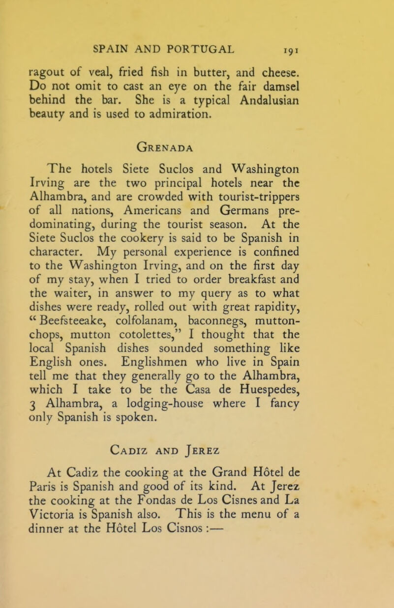 ragout of veal, fried fish in butter, and cheese. Do not omit to cast an eye on the fair damsel behind the bar. She is a typical Andalusian beauty and is used to admiration. Grenada The hotels Siete Suclos and Washington Irving are the two principal hotels near the Alhambra, and are crowded with tourist-trippers of all nations, Americans and Germans pre- dominating, during the tourist season. At the Siete Suclos the cookery is said to be Spanish in character. My personal experience is confined to the Washington Irving, and on the first day of my stay, when I tried to order breakfast and the waiter, in answer to my query as to what dishes were ready, rolled out with great rapidity, “ Beefsteeake, colfolanam, baconnegs, mutton- chops, mutton cotolettes,” I thought that the local Spanish dishes sounded something like English ones. Englishmen who live in Spain tell me that they generally go to the Alhambra, which I take to be the Casa de Huespedes, 3 Alhambra, a lodging-house where I fancy only Spanish is spoken. Cadiz and Jerez At Cadiz the cooking at the Grand Hotel dc Paris is Spanish and good of its kind. At Jerez the cooking at the Fondas de Los Cisnes and La Victoria is Spanish also. This is the menu of a dinner at the Hotel Los Cisnos;—