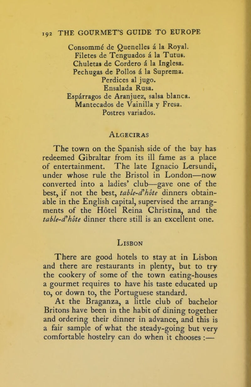 Consomme de Quenelles a la Royal. Filetes de Tenguados a la Tutus. Chuletai de Cordero i. la Inglesa. Pcchugas de Polios k la Suprema. Perdices al jugo. Ensalada Rusa. Esparragos de Aranjuez, salsa blanca. Mantecados de Vainilla y Fresa. Postres variados. Algeciras The town on the Spanish side of the bay has redeemed Gibraltar from its ill fame as a place of entertainment. The late Ignacio Lersundi, under whose rule the Bristol in London—now converted into a ladies’ club—gave one of the best, if not the best, table-c^hote dinners obtain- able in the English capital, supervised the arrang- ments of the Hotel Reina Christina, and the table-d'hbte dinner there still is an excellent one. Lisbon There are good hotels to stay at in Lisbon and there are restaurants in plenty, but to try the cookery of some of the town eating-houses a gourmet requires to have his taste educated up to, or down to, the Portuguese standard. At the Braganza, a little club of bachelor Britons have been in the habit of dining together and ordering their dinner in advance, and this is a fair sample of what the steady-going but very comfortable hostelry can do when it chooses:—