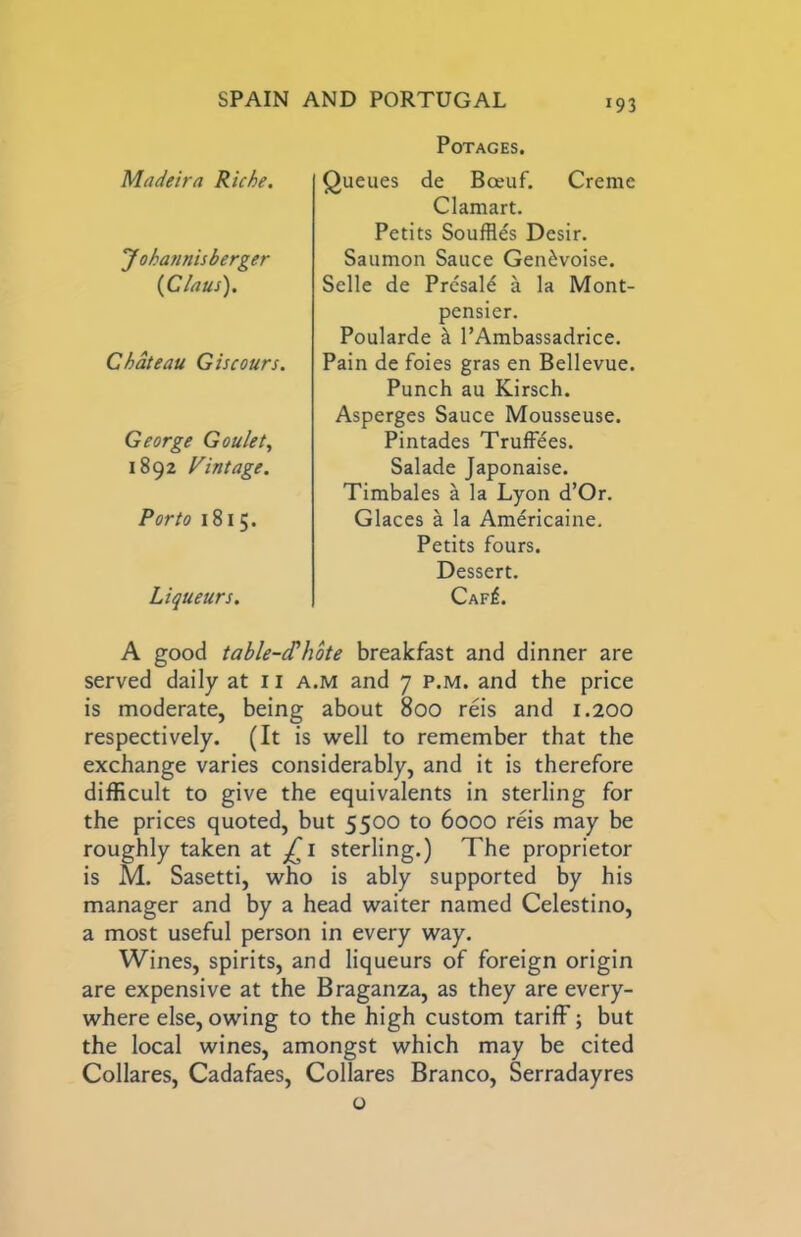 POTAGES. Madeira Riche. Johannisberger {Claus). Chateau Giscours. George Goulet., 1892 Mintage. Porto 1815. Liqueurs. Queues de Bceuf. Creme Clamart. Petits Souffles Desir. Saumon Sauce Gen^voise. Selle de Presale a la Mont- pcnsier. Poularde k I’Ambassadrice. Pain de foies gras en Bellevue. Punch au Kitsch. Asperges Sauce Mousseuse. Pintades Truffles. Salade Japonaise. Timbales a la Lyon d’Or. Glaces a la Americaine. Petits fours. Dessert. Caf^. A good table-d’hbte breakfast and dinner are served daily at 11 a.m and 7 p.m. and the price is moderate, being about 800 reis and 1.200 respectively. (It is well to remember that the exchange varies considerably, and it is therefore difficult to give the equivalents in sterling for the prices quoted, but 5500 to 6000 reis may be roughly taken at sterling.) The proprietor is M. Sasetti, who is ably supported by his manager and by a head waiter named Celestino, a most useful person in every way. Wines, spirits, and liqueurs of foreign origin are expensive at the Braganza, as they are every- where else, owing to the high custom tariff; but the local wines, amongst which may be cited Collares, Cadafaes, Collates Branco, Serradayres o