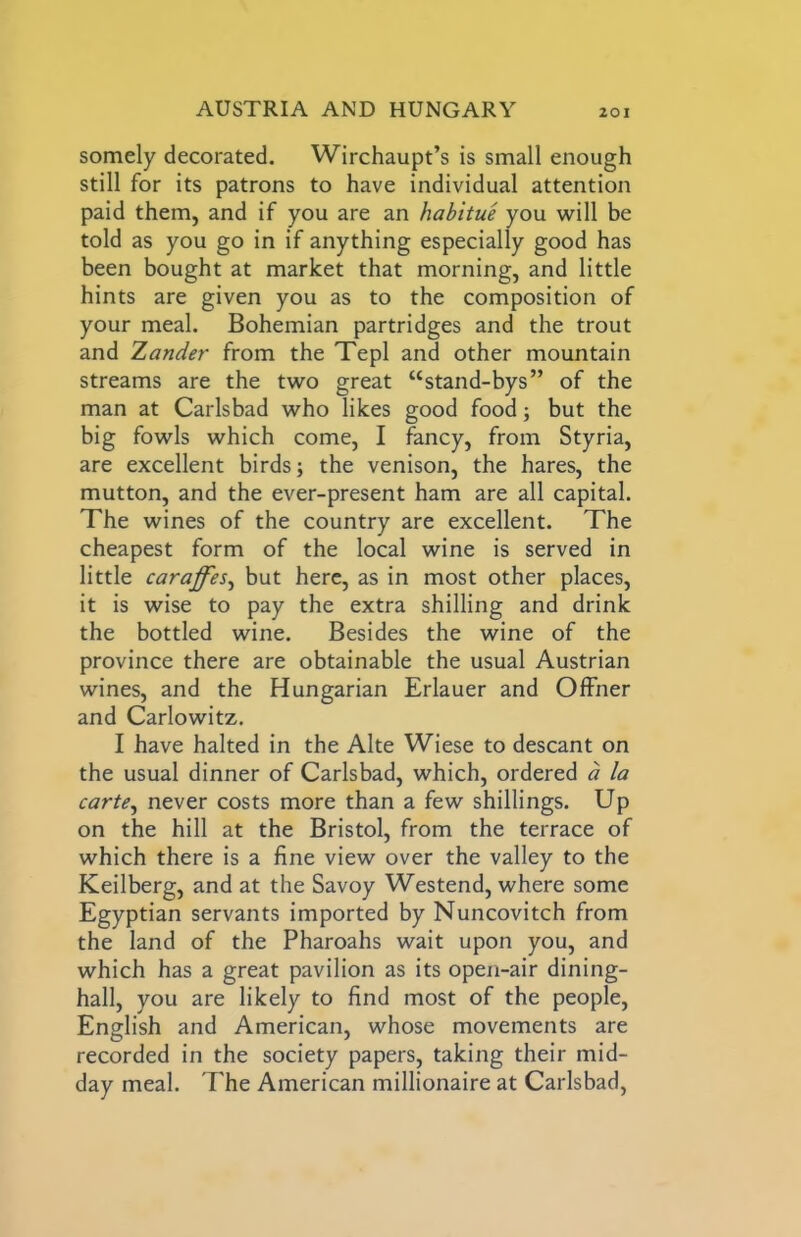 somely decorated. Wirchaupt’s is small enough still for its patrons to have individual attention paid them, and if you are an habitue you will be told as you go in if anything especially good has been bought at market that morning, and little hints are given you as to the composition of your meal. Bohemian partridges and the trout and Zander from the Tepl and other mountain streams are the two great “stand-bys” of the man at Carlsbad who likes good food; but the big fowls which come, I fancy, from Styria, are excellent birds; the venison, the hares, the mutton, and the ever-present ham are all capital. The wines of the country are excellent. The cheapest form of the local wine is served in little caraffes^ but here, as in most other places, it is wise to pay the extra shilling and drink the bottled wine. Besides the wine of the province there are obtainable the usual Austrian wines, and the Hungarian Erlauer and Offner and Carlowitz. I have halted in the Alte Wiese to descant on the usual dinner of Carlsbad, which, ordered a la carte^ never costs more than a few shillings. Up on the hill at the Bristol, from the terrace of which there is a fine view over the valley to the Keilberg, and at the Savoy Westend, where some Egyptian servants imported by Nuncovitch from the land of the Pharoahs wait upon you, and which has a great pavilion as its open-air dining- hall, you are likely to find most of the people, English and American, whose movements are recorded in the society papers, taking their mid- day meal. The American millionaire at Carlsbad,