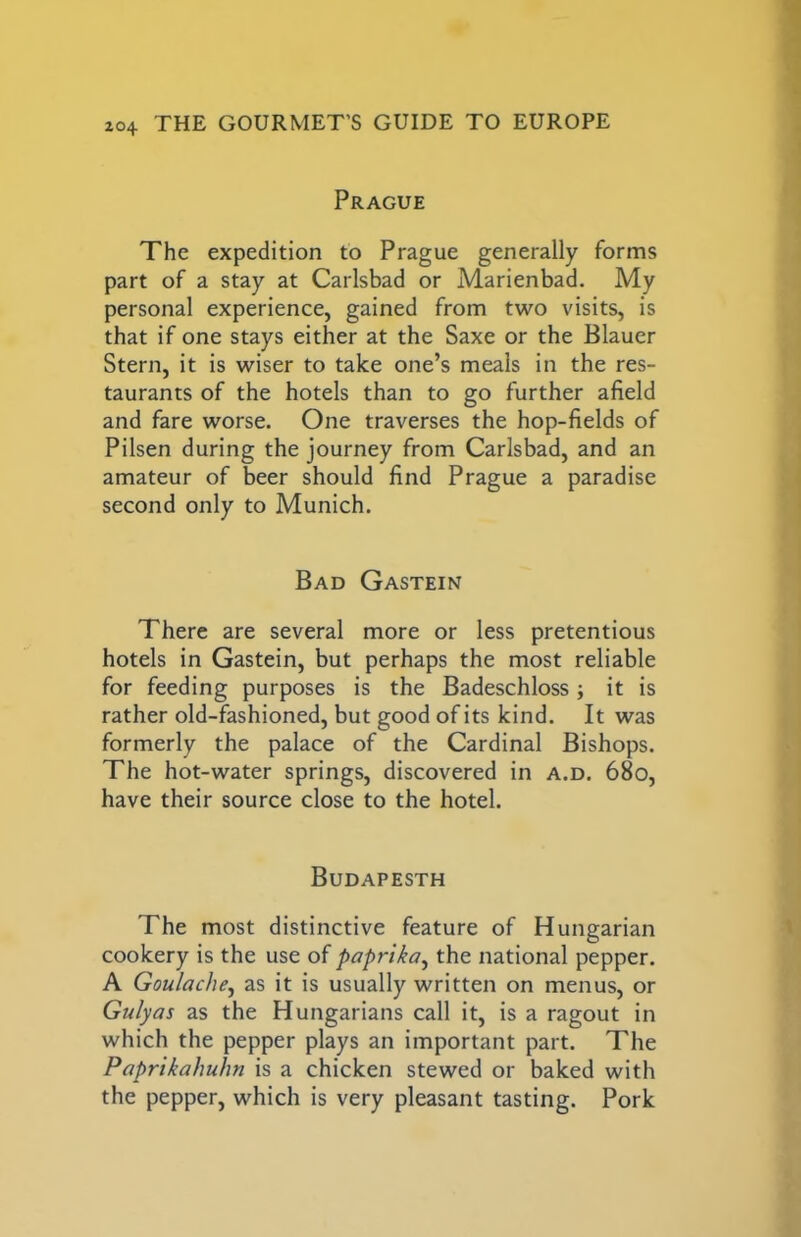 Prague The expedition to Prague generally forms part of a stay at Carlsbad or Marienbad. My personal experience, gained from two visits, is that if one stays either at the Saxe or the Blauer Stern, it is wiser to take one’s meals in the res- taurants of the hotels than to go further afield and fare worse. One traverses the hop-fields of Pilsen during the journey from Carlsbad, and an amateur of beer should find Prague a paradise second only to Munich. Bad Gastein There are several more or less pretentious hotels in Gastein, but perhaps the most reliable for feeding purposes is the Badeschloss ; it is rather old-fashioned, but good of its kind. It was formerly the palace of the Cardinal Bishops. The hot-water springs, discovered in a.d. 68o, have their source close to the hotel. Budapesth The most distinctive feature of Hungarian cookery is the use of paprika^ the national pepper. A Goulache^ as it is usually written on menus, or Gulyas as the Hungarians call it, is a ragout in which the pepper plays an important part. The Paprikahuhn is a chicken stewed or baked with the pepper, which is very pleasant tasting. Pork