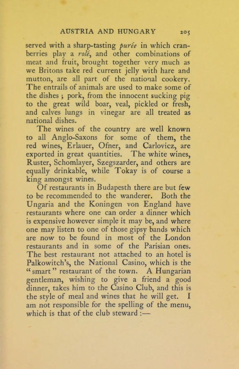served with a sharp-tasting purh in which cran- berries play a role^ and other combinations of meat and fruit, brought together very much as we Britons take red current jelly with hare and mutton, are all part of the national cookery. The entrails of animals are used to make some of the dishes ; pork, from the innocent sucking pig to the great wild boar, veal, pickled or fresh, and calves lungs in vinegar are all treated as national dishes. The wines of the country are well known to all Anglo-Saxons for some of them, the red wines, Erlauer, Ofner, and Carlovicz, are exported in great quantities. The white wines, Ruster, Schomlayer, Szegszarder, and others are equally drinkable, while Tokay is of course a king amongst wines. Of restaurants in Budapesth there are but few to be recommended to the wanderer. Both the Ungaria and the Koningen von England have restaurants where one can order a dinner which is expensive however simple it may be, and where one may listen to one of those gipsy bands which are now to be found in most of the London restaurants and in some of the Parisian ones. The best restaurant not attached to an hotel is Palkowitch’s, the National Casino, which is the “ smart ” restaurant of the town, A Hungarian gentleman, wishing to give a friend a good dinner, takes him to the Casino Club, and this is the style of meal and wines that he will get. I am not responsible for the spelling of the menu, which is that of the club steward :—
