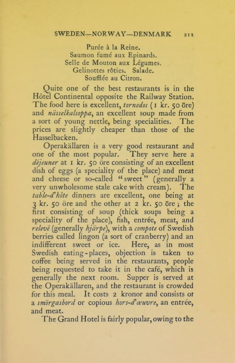 Puree k la Reine. Saumon fume aux Epinards. Selle de Mouton aux Legumes. Gelinottes r6ties. Salade. Soufflee au Citron. Quite one of the best restaurants is in the Hotel Continental opposite the Railway Station. The food here is excellent, tornedos (i kr. 50 ore) and ndsselkalsoppa^ an excellent soup made from a sort of young nettle, being specialities. The prices are slightly cheaper than those of the Hasselbacken. Operakallaren is a very good restaurant and one of the most popular. They serve here a dejeuner at i kr. 50 ore consisting of an excellent dish of eggs (a speciality of the place) and meat and cheese or so-called “sweet” (generally a very unwholesome stale cake with cream). The table-d‘’hote dinners are excellent, one being at 3 kr. 50 ore and the other at 2 kr. 50 5re ; the first consisting of soup (thick soups being a speciality of the place), fish, entree, meat, and releve (generally hjdrpe\ with a compote of Swedish berries called lingon (a sort of cranberry) and an indifferent sweet or ice. Here, as in most Swedish eating-places, objection is taken to coffee being served in the restaurants, people being requested to take it in the cafe, which is generally the next room. Supper is served at the Operakallaren, and the restaurant is crowded for this meal. It costs 2 kronor and consists of a smorgasbord or copious hors-d'oeuvre^ an entree, and meat. The Grand Hotel is fairly popular, owing to the