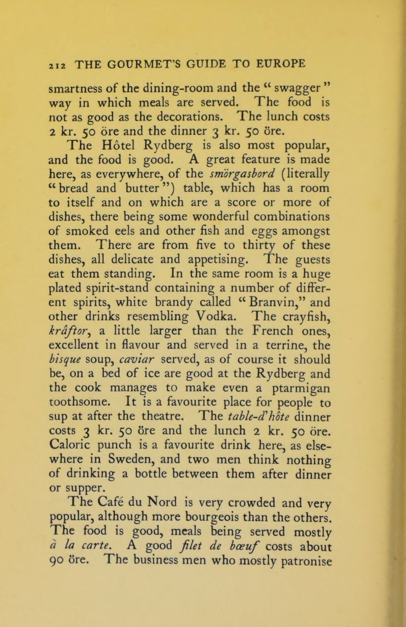 smartness of the dining-room and the “ swagger ” way in which meals are served. The food is not as good as the decorations. The lunch costs 2 kr. 50 ore and the dinner 3 kr. 50 ore. The Hotel Rydberg is also most popular, and the food is good. A great feature is made here, as everywhere, of the smorgasbord (literally “bread and butter”) table, which has a room to itself and on which are a score or more of dishes, there being some wonderful combinations of smoked eels and other fish and eggs amongst them. There are from five to thirty of these dishes, all delicate and appetising. The guests eat them standing. In the same room is a huge plated spirit-stand containing a number of differ- ent spirits, white brandy called “ Branvin,” and other drinks resembling Vodka. The crayfish, kraftor^ a little larger than the French ones, excellent in flavour and served in a terrine, the bisque soup, caviar served, as of course it should be, on a bed of ice are good at the Rydberg and the cook manages to make even a ptarmigan toothsome. It is a favourite place for people to sup at after the theatre. The table-d'hote dinner costs 3 kr. 50 ore and the lunch 2 kr. 50 ore. Caloric punch is a favourite drink here, as else- where in Sweden, and two men think nothing of drinking a bottle between them after dinner or supper. The Cafe du Nord is very crowded and very popular, although more bourgeois than the others. The food is good, meals being served mostly a la carte. A good filet de boeuf costs about 90 5re. The business men who mostly patronise