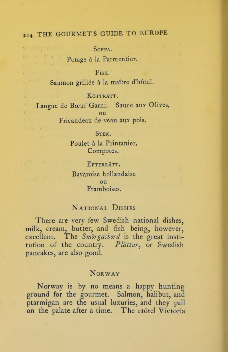 SOPPA. Potage a la Parmentier, Fisk. Saumon grillee k la maitre d’h6tel. KottrAtt. Langue de Boeuf Garni. Sauce aux Olives, ou Fricandeau de vcau aux pois. , t Stek. Poulet a la Printanier. Compotes. Efterratt. Bavaroisc hollandaise ou Framboises. National Dishes There are very few Swedish national dishes, milk, cream, butter, and fish being, however, excellent. The Smorgasbord is the great insti- tution of the country. Pldttar^ or Swedish pancakes, are also good. Norway Norway is by no means a happy hunting ground for the gourmet. Salmon, halibut, and ptarmigan are the usual luxuries, and they pall on the palate after a time. The iTotel Victoria