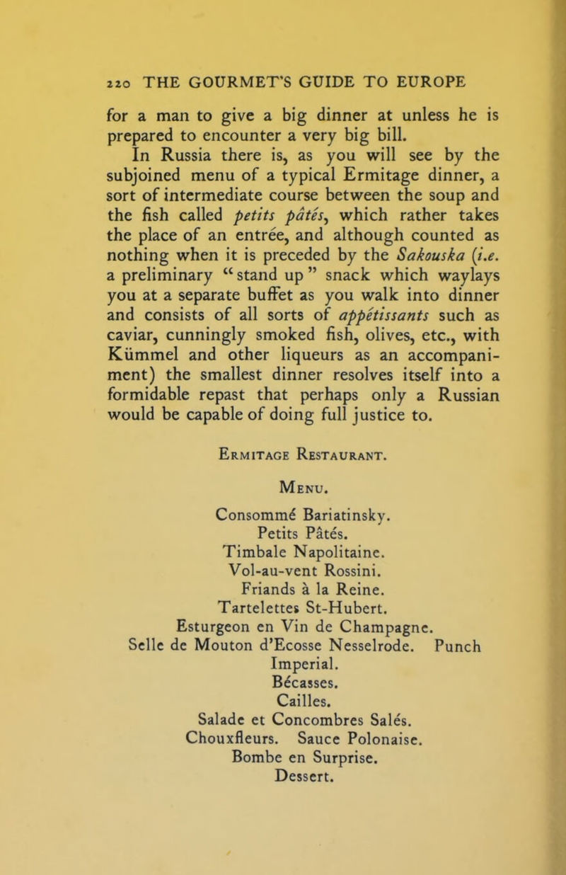 for a man to give a big dinner at unless he is prepared to encounter a very big bill. In Russia there is, as you will see by the subjoined menu of a typical Ermitage dinner, a sort of intermediate course between the soup and the fish called petits pdtes^ which rather takes the place of an entree, and although counted as nothing when it is preceded by the Sakouska [i,e. a preliminary “ stand up ” snack which waylays you at a separate buffet as you walk into dinner and consists of all sorts of appetissants such as caviar, cunningly smoked fish, olives, etc., with Kiimmel and other liqueurs as an accompani- ment) the smallest dinner resolves itself into a formidable repast that perhaps only a Russian would be capable of doing full justice to. Ermitage Restaurant, Menu. Consomm^ Bariatinsky. Petits Pates. Timbale Napolitaine. Vol-au-vent Rossini. Friands a la Reine. Tartelettes St-Hubert. Esturgeon en Vin de Champagne. Scllc dc Mouton d’Ecosse Nesselrode. Punch Imperial. B^casses. Cailles. Saladc et Concombres Sales. Chouxfleurs. Sauce Polonaise. Bombe en Surprise. Dessert.