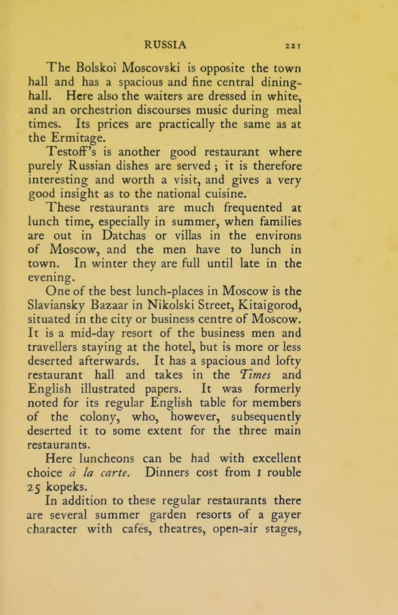 The Bolslcoi Moscovski is opposite the town hall and has a spacious and fine central dining- hall. Here also the waiters are dressed in white, and an orchestrion discourses music during meal times. Its prices are practically the same as at the Ermitage. TestofF’s is another good restaurant where purely Russian dishes are served ; it is therefore interesting and worth a visit, and gives a very good insight as to the national cuisine. These restaurants are much frequented at lunch time, especially in summer, when families are out in Datchas or villas in the environs of Moscow, and the men have to lunch in town. In winter they are full until late in the evening. One of the best lunch-places in Moscow is the Slaviansky Bazaar in Nikolski Street, Kitaigorod, situated in the city or business centre of Moscow. It is a mid-day resort of the business men and travellers staying at the hotel, but is more or less deserted afterwards. It has a spacious and lofty restaurant hall and takes in the Times and English illustrated papers. It was formerly noted for its regular English table for members of the colony, who, however, subsequently deserted it to some extent for the three main restaurants. Here luncheons can be had with excellent choice a la carte. Dinners cost from i rouble 25 kopeks. In addition to these regular restaurants there are several summer garden resorts of a gayer character with cafes, theatres, open-air stages.