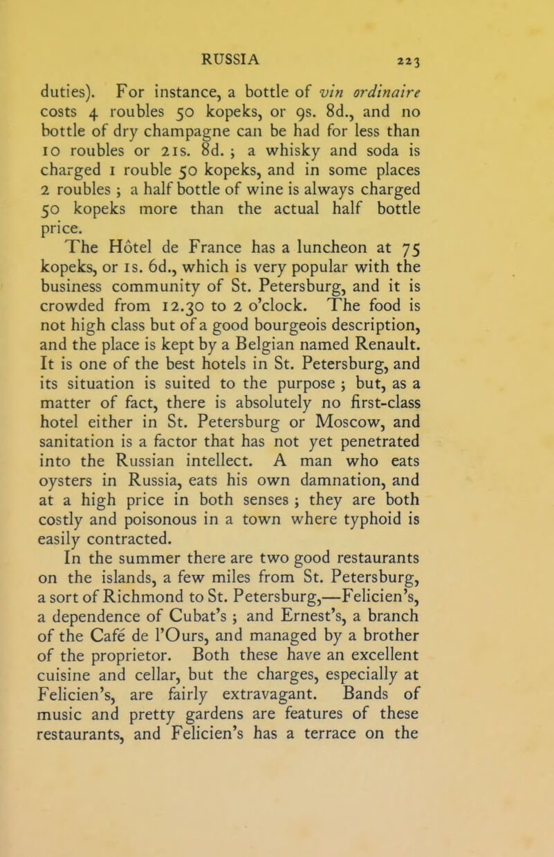 duties). For instance, a bottle of vin ordinaire costs 4 roubles 50 kopeks, or 9s. 8d., and no bottle of dry champagne can be had for less than 10 roubles or 21s. 8d. ; a whisky and soda is charged i rouble 50 kopeks, and in some places 2 roubles; a half bottle of wine is always charged 50 kopeks more than the actual half bottle price. The Hotel de France has a luncheon at 75 kopeks, or is. 6d., which is very popular with the business community of St. Petersburg, and it is crowded from 12.30 to 2 o’clock. The food is not high class but of a good bourgeois description, and the place is kept by a Belgian named Renault. It is one of the best hotels in St. Petersburg, and its situation is suited to the purpose ; but, as a matter of fact, there is absolutely no first-class hotel either in St. Petersburg or Moscow, and sanitation is a factor that has not yet penetrated into the Russian intellect. A man who eats oysters in Russia, eats his own damnation, and at a high price in both senses; they are both costly and poisonous in a town where typhoid is easily contracted. In the summer there are two good restaurants on the islands, a few miles from St. Petersburg, a sort of Richmond to St. Petersburg,—Felicien’s, a dependence of Cubat’s; and Ernest’s, a branch of the Cafe de I’Ours, and managed by a brother of the proprietor. Both these have an excellent cuisine and cellar, but the charges, especially at Felicien’s, are fairly extravagant. Bands of music and pretty gardens are features of these restaurants, and Felicien’s has a terrace on the