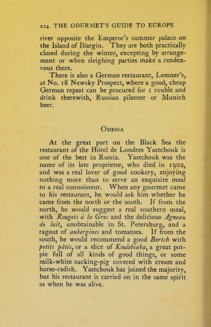 river opposite the Emperor’s summer palace on the Island of Iliargin. They are both practically closed during the winter, excepting by arrange- ment or when sleighing parties make a rendez- vous there. There is also a German restaurant, Lemner’s, at No. 18 Newsky Prospect, where a good, cheap German repast can be procured for i rouble and drink therewith, Russian pilsener or Munich beer. Odessa At the great port on the Black Sea the restaurant of the Hotel de Londres Yastchouk is one of the best in Russia. Yastchouk was the name of its late proprietor, who died in 1902, and was a real lover of good cookery, enjoying nothing more than to serve an exquisite meal to a real connoisseur. When any gourmet came to his restaurant, he would ask him whether he came from the north or the south. If from the north, he would suggest a real southern meal, with Rougets a la Grec and the delicious Agneau de lait^ unobtainable in St. Petersburg, and a ragout of aubergines and tomatoes. If from the south, he would recommend a good Bortch with petits path, or a slice of Koulehiaka, a great pot- pie full of all kinds of good things, or some milk-white sucking-pig covered with cream and horse-radish. Yastchouk has joined the majority, but his restaurant is carried on in the same spirit as when he was alive.