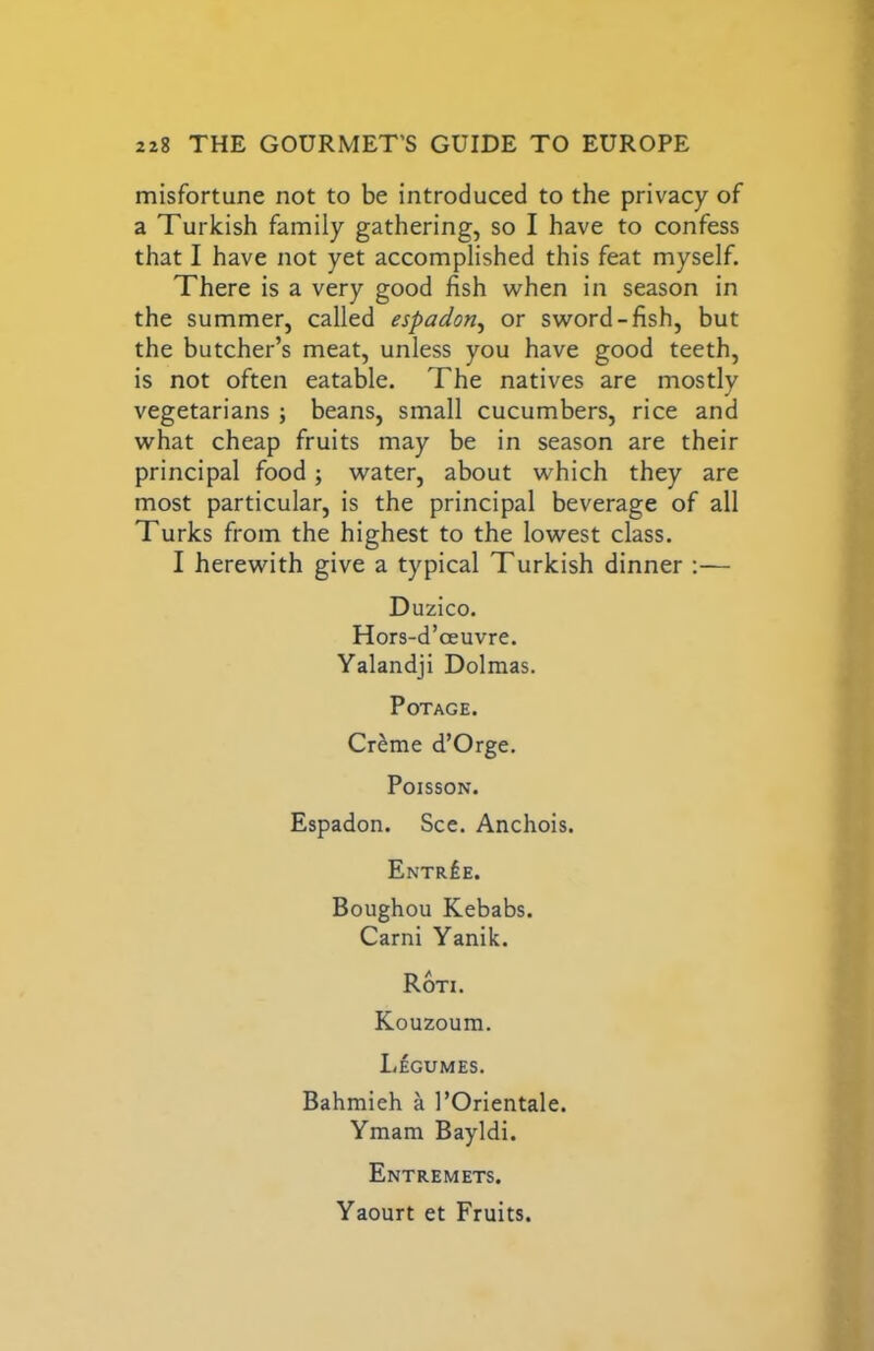 misfortune not to be introduced to the privacy of a Turkish family gathering, so I have to confess that I have not yet accomplished this feat myself. There is a very good fish when in season in the summer, called espadon^ or sword-fish, but the butcher’s meat, unless you have good teeth, is not often eatable. The natives are mostly vegetarians ; beans, small cucumbers, rice and what cheap fruits may be in season are their principal food; water, about which they are most particular, is the principal beverage of all Turks from the highest to the lowest class. I herewith give a typical Turkish dinner :— Duzico. Hors-d’oeuvre. Yalandji Dolmas. PoTAGE. Cr^me d’Orge, Poisson. Espadon. See. Anchois. Entree. Boughou Kebabs. Garni Yanik. Ron. Kouzoum. Legumes, Bahmieh a I’Orientale. Ymam Bayldi. Entremets. Yaourt et Fruits.