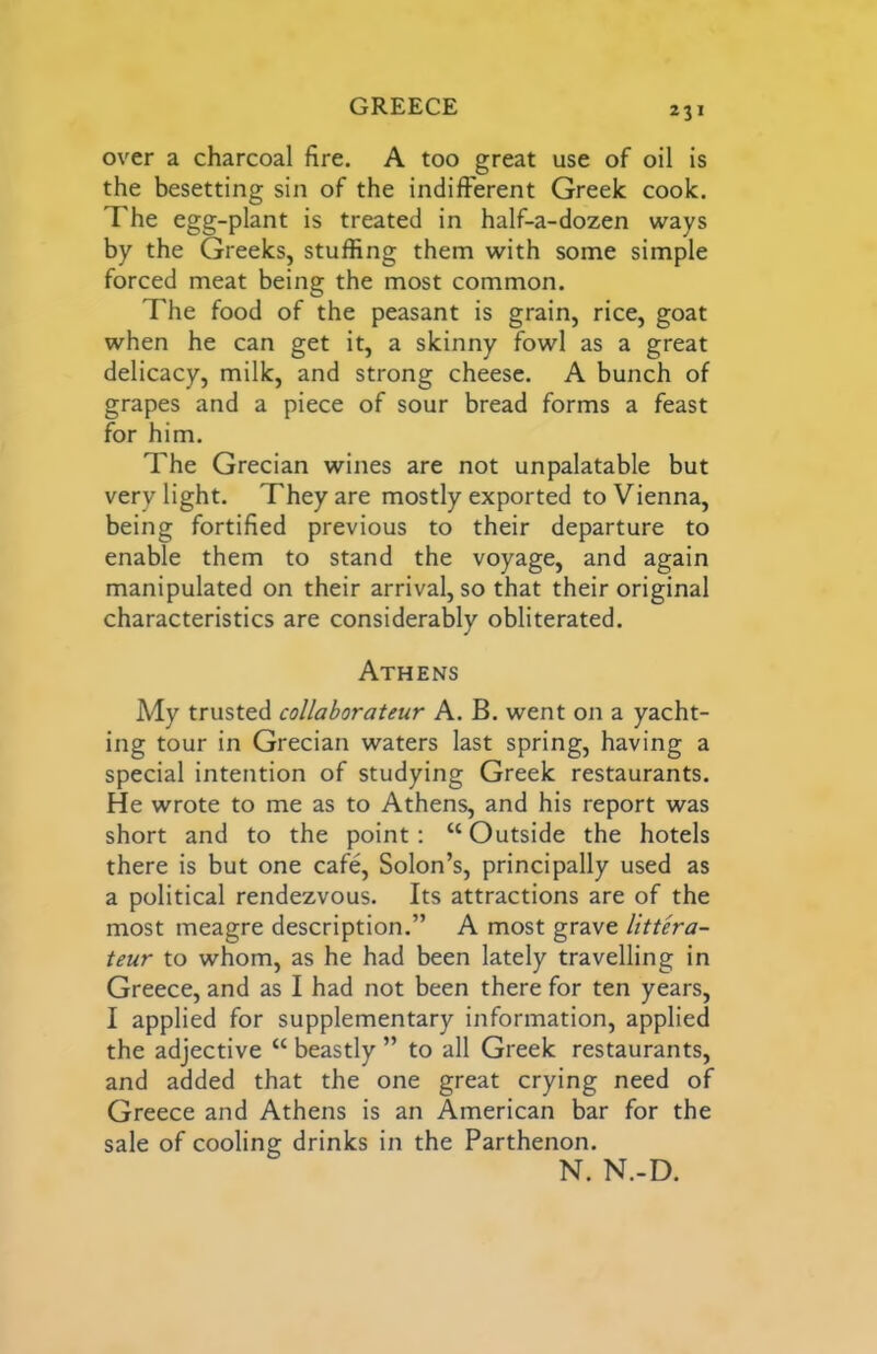 GREECE over a charcoal fire. A too great use of oil is the besetting sin of the indifferent Greek cook. The egg-plant is treated in half-a-dozen ways by the Greeks, stuffing them with some simple forced meat being the most common. The food of the peasant is grain, rice, goat when he can get it, a skinny fowl as a great delicacy, milk, and strong cheese. A bunch of grapes and a piece of sour bread forms a feast for him. The Grecian wines are not unpalatable but very light. They are mostly exported to Vienna, being fortified previous to their departure to enable them to stand the voyage, and again manipulated on their arrival, so that their original characteristics are considerably obliterated. Athens My trusted collaborateur A. B. went on a yacht- ing tour in Grecian waters last spring, having a special intention of studying Greek restaurants. He wrote to me as to Athens, and his report was short and to the point: “Outside the hotels there is but one cafe, Solon’s, principally used as a political rendezvous. Its attractions are of the most meagre description.” A most grave littera- teur to whom, as he had been lately travelling in Greece, and as I had not been there for ten years, I applied for supplementary information, applied the adjective “ beastly ” to all Greek restaurants, and added that the one great crying need of Greece and Athens is an American bar for the sale of cooling drinks in the Parthenon. N. N.-D.