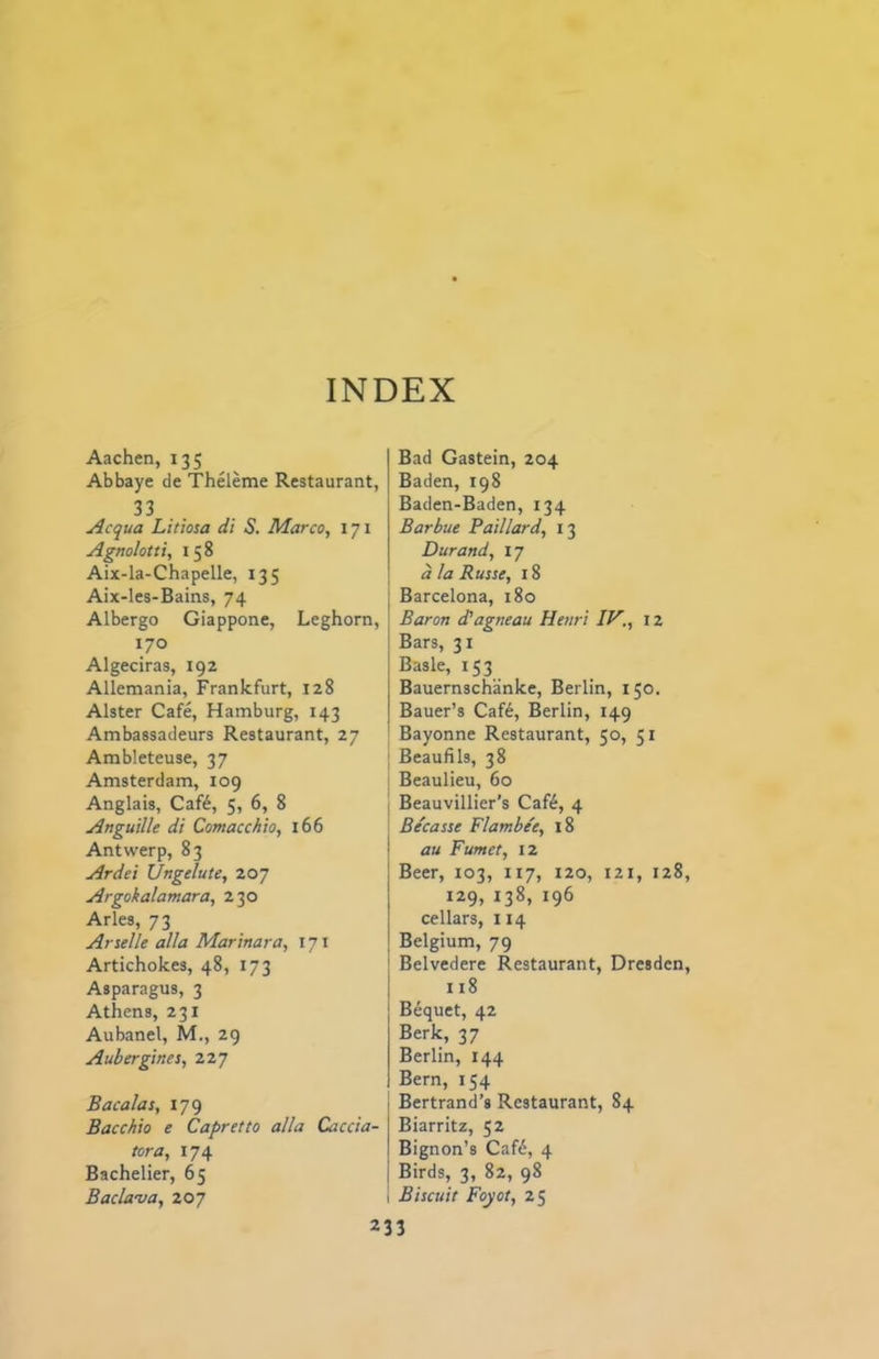 INDEX Aachen, 135 Abbaye de Theleme Restaurant, 33 Acqua Litiosa di S. Marco, 171 Agnolotti, 158 Aix-la-Chapelle, 135 Aix-les-Bains, 74 Albergo Giappone, Leghorn, 170 Algeciras, igz Allemania, Frankfurt, 128 Alster Cafe, Hamburg, 143 Ambassadeurs Restaurant, 27 Ambleteuse, 37 Amsterdam, 109 Anglais, Caft, 5, 6, 8 Anguille di Comacchio, 166 Antwerp, 83 Ardei Ungelute, 207 Argokalamara, 230 Arles, 73 Artelle alia Marinara, 171 Artichokes, 48, 173 Asparagus, 3 Athens, 231 Aubanel, M., 29 Aubergines, 227 Bacalas, 179 Bacchio e Capretto alia Caccia- tora, 174 Bachelier, 65 Bada-va, 207 Bad Gastein, 204 Baden, 198 Baden-Baden, 134 Barbue Paillard, 13 Durand, 17 a la Russe, 18 Barcelona, 180 Baron d’agneau Henri IV., 12 Bars, 31 Basle, 153 Bauernschanke, Berlin, 150. Bauer’s Caf6, Berlin, 149 Bayonne Restaurant, 50, 51 Beaufils, 38 Beaulieu, 60 Beauvillier’s Caf6, 4 Becasse Flambe'e, 18 au Fumet, 12 Beer, 103, 117, 120, 121, 128 129, 138, 196 cellars, 114 Belgium, 79 Belvedere Restaurant, Dresden 118 Bequet, 42 Berk, 37 Berlin, 144 Bern, 154 Bertrand’s Restaurant, 84 Biarritz, 52 Bignon’s Caf6, 4 Birds, 3, 82, 98 Biscuit Foyot, 25