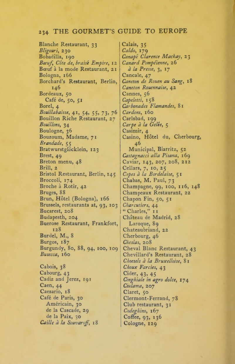 Blanche Restaurant, 33 Bligouri, 230 Bobadilla, 190 Boeuf Cote de, braise Empire, 12 Bo“uf a la mode Restaurant, 21 Bologna, 166 Borchard’s Restaurant, Berlin, 146 Bordeaux, 50 Cafe de, 50, 51 Borel, 4 Bouillabaisse, 41, 54, 55, 73, 76 Bouillon Riche Restaurant, 27 Bouillons, 34 Boulogne, 36 Bouzoum, Madame, 71 Brandade, 55 Bratwurstglocklein, 123 Brest, 49 Breton menu, 48 Brill, 2 Bristol Restaurant, Berlin, 145 Broccoli, 174 Broche a Rotir, 42 Bruges, 88 Brun, Hotel (Bologna), 166 Brussels, restaurants at, 93, 103 Bucarest, 208 Budapesth, 204 Buerose Restaurant, Frankfort, 128 Burdel, M., 8 Burgos, 187 Burgundy, 80, 88, 94, too, 109 Busecca, 160 Cabois, 38 Cabourg, 43 Cadiz and Jerez, 191 Caen, 44 Caesario, 18 Caf6 de Paris, 30 Americain, 30 de la Cascade, 29 de la Paix, 30 Caille d la Sowuaroff, 18 Calais, 35 Caldo, 179 Canape Clarence Mackay, 23 Canard Pompe'ienne, 26 d la Presse, 3, 17 Cancale, 47 Caneton de Rouen au Sang, 18 Cane ton Rouennaise, 42 Cannes, 56 Capeletti, 158 Carbonados Flamandes, 8 i Car dons, 160 Carlsbad, 199 Carpe d la Gelee, 5 Casimir, 4 Casino, Hotel du, Cherbourg, 46 Municipal, Biarritz, 52 Castagnacci alia Pisana, 169 Caviar, 143, 207, 208, 212 Cellars, 7, 10, 25 Cepes d la Bordelaise, 5 I Chabas, M. Paul, 73 Champagne, 99, too, 116, 148 Champeaux Restaurant, 22 Chapon Fin, 50, 51 Charcutiers, 44 “ Charles,” 11 Chateau de Madrid, 28 Laroque, 89 Chateaubriand, 22 Cherbourg, 46 Cheslas, 208 Cheval Blanc Restaurant, 43 Chevillard’s Restaurant, 28 Choesels d la Bruxelloise, 81 Choux Farcies, 43 Cider, 43, 45 Cinghiale in agro dolce, 174 Ciulama, 207 Claret, 50 Clermont-Ferrand, 78 Club restaurant, 31 Codeghino, 167 Coffee, 93, 136 Cologne, 129