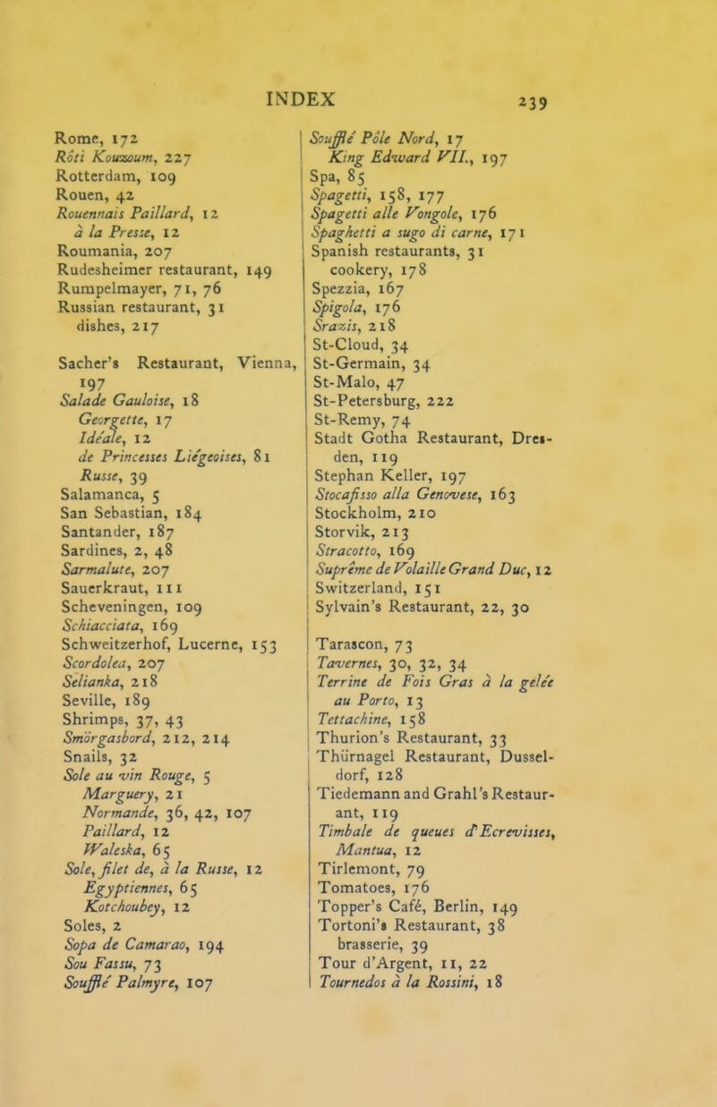 Rome, 172 Rod Kouzoum, 227 Rotterdam, 109 Rouen, 42 Rouenrtais Paillard, 12 d la Pressc, 12 Roumania, 207 Rudesheimer restaurant, 149 Rumpelmayer, 71, 76 Russian restaurant, 31 dishes, 217 Sacher’s Restaurant, Vienna, 197 Saladt Gaulo'tse, 18 Georgette, 17 Ide'ale, 12 de Princesses Lie'geoises, 81 Russe, 39 Salamanca, 5 San Sebastian, 184 Santander, 187 Sardines, 2, 48 Sarmalute, 207 Sauerkraut, 111 Scheveningen, 109 Schiacciata, 169 Schweitzerhof, Lucerne, 153 Scordolea, 207 Selianka, 218 Seville, 189 Shrimps, 37, 43 Smorgasbord, 212, 214 Snails, 32 Sole au 'vin Rouge, 5 Marguery, 21 Normande, 36, 42, 107 Paillard, 12 Waleska, 65 Sole, filet de, d la Russe, 12 Egyptiennes, 65 Kotchoubey, 12 Soles, 2 Sopa de Camayao, 194 Sou Fassu, 73 Soufite' Palmyre, 107 I Soufiie' Pole Nord, 17 I King Edward VII., 197 I Spa, 85 I Spagetti, 158, 177 I Spagetti alle Vongole, 176 I Spaghetti a sugo di came, 171 Spanish restaurants, 31 cookery, 178 Spezzia, 167 Spigola, 176 Srazis, 218 St-Cloud, 34 St-Germain, 34 St-Malo, 47 St-Petersburg, 222 St-Remy, 74 Stadt Gotha Restaurant, Dres- den, 119 Stephan Keller, 197 Stocafisso alia Genovese, 163 Stockholm, 210 Storvik, 213 Stracotto, 169 Supreme de Volaille Grand Due, 12 I Switzerland, 151 i Sylvain’s Restaurant, 22, 30 t 1 Tarascon, 73 . Tavernes, 30, 32, 34 I Terrine de Fois Gras d la gele'e I au Porto, 13 I Tettachine, 158 I Thurion’s Restaurant, 33 Thurnagel Restaurant, Dussel- dorf, 128 Tiedcmann and Grahl’s Restaur- ant, 119 Timbale de queues tPEcrevisses, Mantua, 12 Tirlemont, 79 Tomatoes, 176 Topper’s Caft, Berlin, 149 Tortoni’i Restaurant, 38 brasserie, 39 Tour d’Argent, ii, 22 I Tournedos d la Rossini, 18