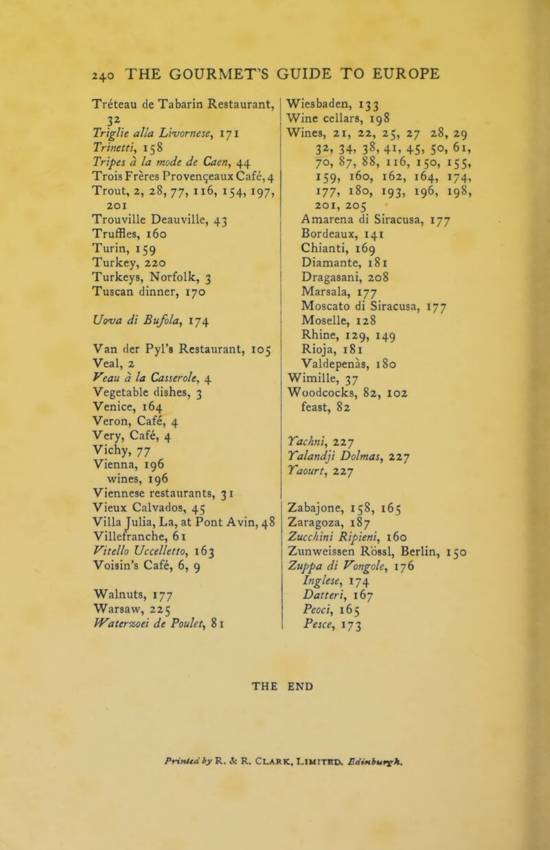 Treteau de Tabarin Restaurant, P Triglie alia Livornese, 171 Trinetti, 158 Tripes a la mode de Caen, 44 TroisFreres Proven^eauxCafe,4 Trout, 2, 28, 77, 116, 154, 197, 201 Trouville Deauville, 43 Truffles, 160 Turin, 159 Turkey, 220 Turkeys, Norfolk, 3 Tuscan dinner, 170 Uonia di Bufola, 174 Van der Pyl’s Restaurant, 105 Veal, 2 Vtau a la Casserole, 4 Vegetable dishes, 3 Venice, 164 Veron, Cafe, 4 Very, Cafe, 4 Vichy, 77 Vienna, 196 wines, 196 Viennese restaurants, 31 Vieux Calvados, 45 Villa Julia, La, at Pont Avin, 48 Villefranche, 61 Vitello Uccelletto, 163 Voisin’s Caf6, 6, 9 Walnuts, 177 Warsaw, 225 Water%oei de Poulet, 81 I Wiesbaden, 133 j Wine cellars, 198 Wines, 2t, 22, 25, 27 28, 29 32, 34, 38, 41, 45, 50, 61, 70, 87, 88, 116, 150, 155, 159) 160, 162, 164, 174, 177, 180, 193, 196, 198, 201, 205 Amarena ffl Siracusa, 177 Bordeaux, 141 ] Chianti, 169 i Diamante, 181 ! Dragasani, 208 j Marsala, 177 I Moscato di Siracusa, 177 i Moselle, 128 j Rhine, 129, 149 I Rioja, 181 j Valdepenas, 180 Wimille, 37 Woodcocks, 82, 102 I feast, 82 I Yachni, 227 Yalandji Dolmas, 227 Yaourt, 227 Zabajone, 158, 165 Zaragoza, 187 Zucchini Ripieni, 160 Zunweissen Rossi, Berlin, 150 Zuppa di Vongole, 176 Inglese, 174 Datteri, 167 Peoci, 165 Pesce, 173 THE END Printedhy R. & R. CLARK, LIMITED, ndinhurck.