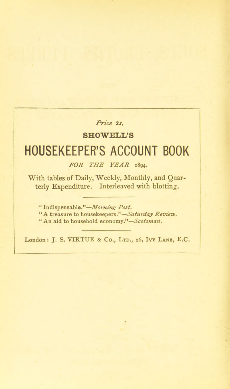 Price 2s. SHOWELL’S HOUSEKEEPER’S ACCOUNT BOOK FOR THE YEAR 1894. With tables of Daily, Weekly, Monthly, and Quar- terly Expenditure. Interleaved with blotting. “ Indispensable.”—Morning Post. “A treasure to housekeepers.”—Saturday Review. “ An aid to household economy.”—Scotsman. London: J. S. VIRTUE & Co., Ltd., 26, Ivy Lane, E.C.