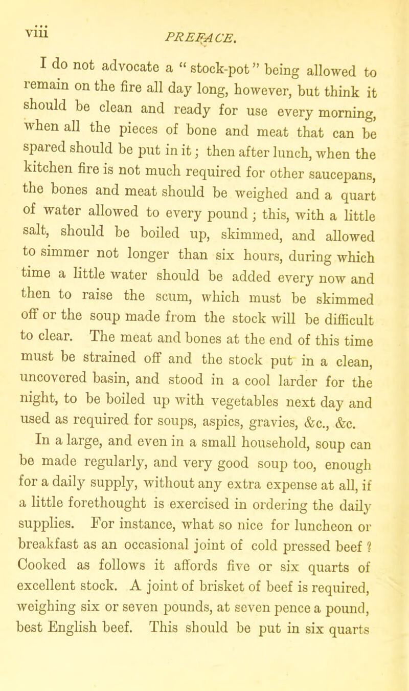 V1U I do not advocate a “ stock-pot ” being allowed to remain on the fire all day long, however, but think it should be clean and ready for use every morning, when all the pieces of bone and meat that can be spared should be put in it; then after lunch, when the kitchen fire is not much required for other saucepans, the bones and meat should be weighed and a quart of water allowed to every pound; this, with a little salt, should be boiled up, skimmed, and allowed to simmer not longer than six hours, during which time a little water should be added every now and then to raise the scum, which must be skimmed off or the soup made from the stock will be difficult to clear. The meat and bones at the end of this time must be strained off and the stock put in a clean, uncovered basin, and stood in a cool larder for the night, to be boiled up with vegetables next day and used as required for soups, aspics, gravies, &c., &c. In a large, and even in a small household, soup can be made regularly, and very good soup too, enough for a daily supply, without any extra expense at all, if a little forethought is exercised in ordering the daily supplies. For instance, what so nice for luncheon or breakfast as an occasional joint of cold pressed beef 1 Cooked as follows it affords five or six quarts of excellent stock. A joint of brisket of beef is required, weighing six or seven pounds, at seven pence a pound, best English beef. This should be put in six quarts