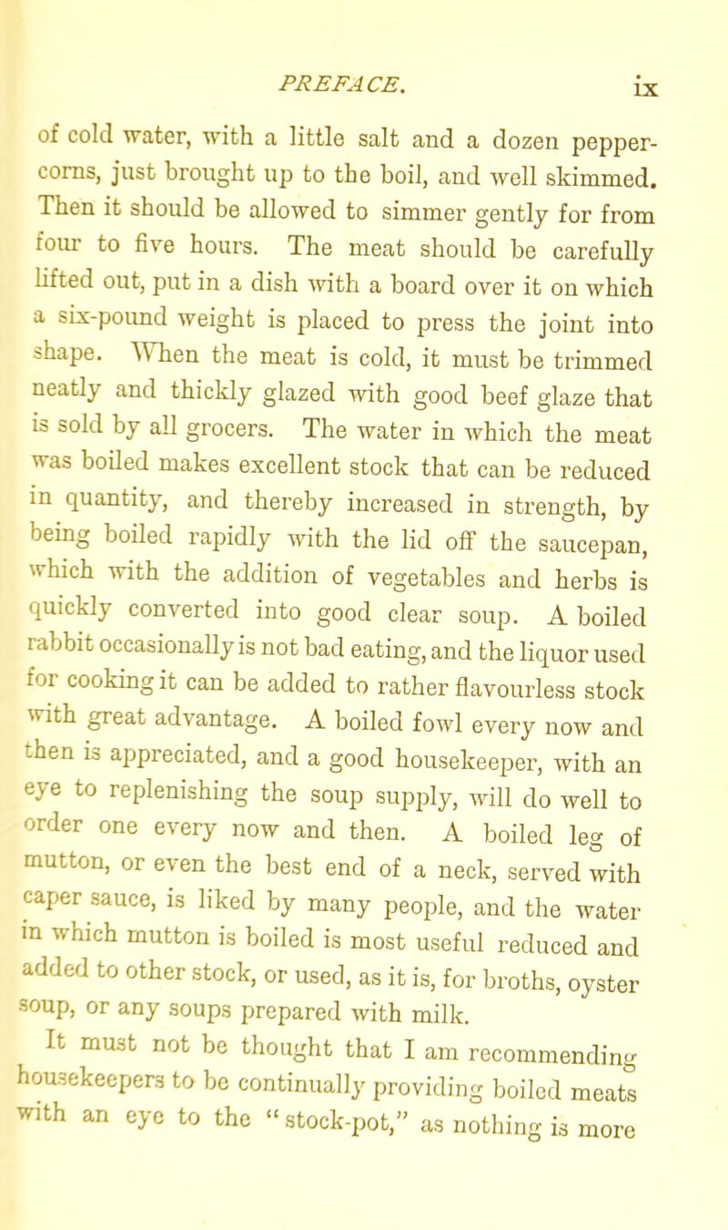 of cold water, with a little salt and a dozen pepper- corns, just brought up to the boil, and rvell skimmed. Then it should be allowed to simmer gently for from four to five hours. The meat should be carefully lifted out, put in a dish with a board over it on which a six-pound weight is placed to press the joint into shape. When the meat is cold, it must be trimmed neatly and thickly glazed with good beef glaze that is sold by all grocers. The water in which the meat was boiled makes excellent stock that can be reduced in quantity, and thereby increased in strength, by being boiled rapidly with the lid off the saucepan, which with the addition of vegetables and herbs is quickly converted into good clear soup. A boiled rabbit occasionally is not bad eating, and the liquor used for cooking it can be added to rather flavourless stock with great ad\ antage. A boiled fowl every now and hen is appreciated, and a good housekeeper, with an eye to replenishing the soup supply, will do well to order one every now and then. A boiled leg of mutton, or even the best end of a neck, served with caper sauce, is liked by many people, and the water in which mutton is boiled is most useful reduced and added to other stock, or used, as it is, for broths, oyster soup, or any soups prepared with milk. It must not be thought that I am recommending housekeepers to be continually providing boiled meats with an eye to the “stock-pot,” as nothing is more