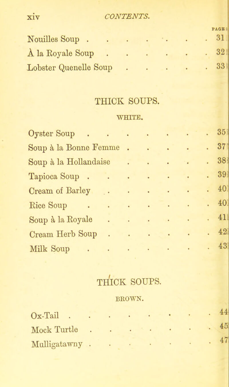 PAGE Nouilles Soup . 31 A la Royale Soup . 32 Lobster Quenelle Soup .... . 33 THICK SOUPS. WHITE. Oyster Soup . 35 Soup & la Bonne Femme .... . 37 Soup a la Hollandaise .... . 38 Tapioca Soup . 39 Cream of Barley . 40 Rice Soup . 40 Soup a la Royale . 411 Cream Herb Soup ..... . 42. Milk Soup . 43 THICK SOUPS. BROWN. Ox-Tail ...•••• . 44 Mock Turtle . 45 Mulligatawny . 47