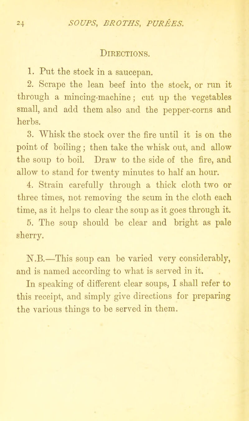 Directions. 1. Put the stock in a saucepan. 2. Scrape the lean beef into the stock, or run it through a mincing-machine; cut up the vegetables small, and add them also and the pepper-corns and herbs. 3. Whisk the stock over the fire until it is on the point of boiling; then take the whisk out, and allow the soup to boil. Draw to the side of the fire, and allow to stand for twenty minutes to half an hour. 4. Strain carefully through a thick cloth two or three times, not removing the scum in the cloth each time, as it helps to clear the soup as it goes through it. 5. The soup should he clear and bright as pale sherry. N.B.—This soup can be varied very considerably, and is named according to what is served in it. In speaking of different clear soups, I shall refer to this receipt, and simply give directions for preparing the various things to be served in them.