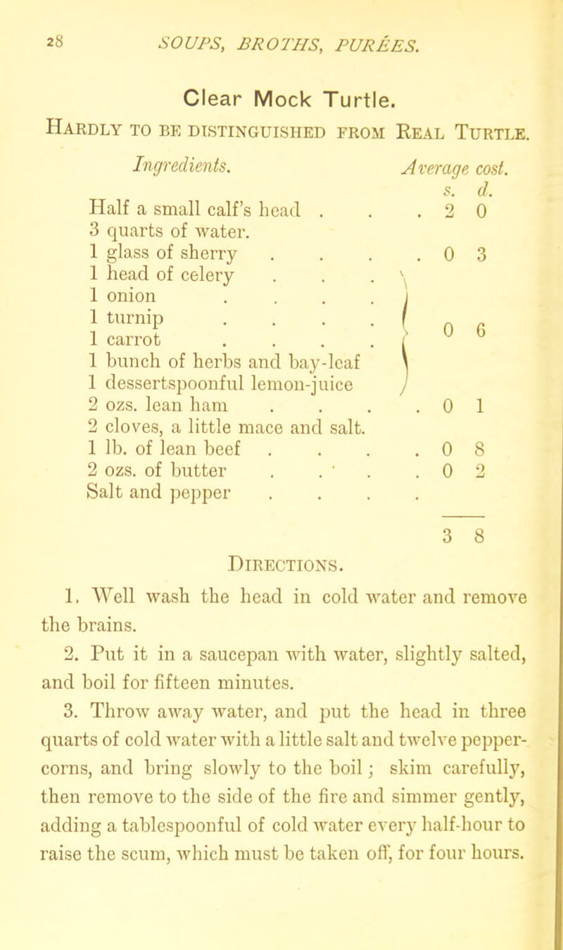 Clear Mock Turtle. Hardly to be distinguished from Real Turtle. Ingredients. Half a small calf’s head . 3 quarts of water. 1 glass of sherry 1 head of celery 1 onion 1 turnip 1 carrot 1 bunch of herbs and bay-leaf 1 dessertspoonful lemon-juice 2 ozs. lean ham 2 cloves, a little mace and salt. 1 lb. of lean beef 2 ozs. of butter . . ' Salt and pepper Directions. Average cost, s. d. . 2 0 . 0 3 S 0 G J . 0 1 . 0 8 . 0 2 3 8 1. Well wash the head in cold water and remove the brains. 2. Put it in a saucepan with water, slightly salted, and boil for fifteen minutes. 3. Throw away water, and put the head in three quarts of cold water with a little salt and twelve pepper- corns, and bring slowly to the boil; skim carefully, then remove to the side of the fire and simmer gently, adding a tablespoonful of cold water every half-hour to raise the scum, which must be taken off, for four hours.
