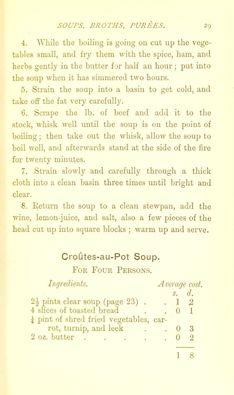 4. While the boiling is going on cut up the vege- tables small, and fry them with the spice, ham, and herbs gently in the butter for half an hour; put into the soup when it has simmered two hours. 5. Strain the soup into a basin to get cold, and take oft’ the fat very carefully. 6. Scrape the lb. of beef and add it to the stock, whisk well until the soup is on the point of boiling; then take out the whisk, allow the soup to boil well, and afterwards stand at the side of the fire for twenty minutes. 7. Strain slowly and carefully through a thick cloth into a clean basin three times until bright and clear. 8. Return the soup to a clean stewpan, add the wine, lemon-juice, and salt, also a few pieces of the head cut up into square blocks ; warm up and serve. Croutes-au-Pot Soup. For Four Persons. Ingredients. Average cost. 2£ pints clear soup (page 23) . 4 slices of toasted bread s. cl. 1 2 0 1 \ pint of shred fried vegetables, car- rot, turnip, and leek . 0 3 . 0 2 2 oz. butter . 1 8