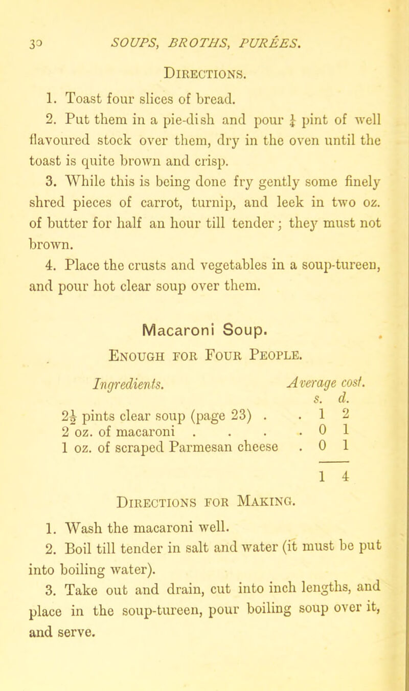 Directions. 1. Toast four slices of bread. 2. Put them in a pie-dish and pour \ pint of well flavoured stock over them, dry in the oven until the toast is quite brown and crisp. 3. While this is being done fry gently some finely shred pieces of carrot, turnip, and leek in two oz. of butter for half an hour till tender; they must not brown. 4. Place the crusts and vegetables in a soup-tureen, and pour hot clear soup over them. Macaroni Soup. Enough for Four People. Ingredients. Average cost. s. d. pints clear soup (page 23) . .12 2 oz. of macaroni . . . .01 1 oz. of scraped Parmesan cheese . 0 1 1 4 Directions for Making. 1. Wash the macaroni well. 2. Boil till tender in salt and water (it must be put into boiling water). 3. Take out and drain, cut into inch lengths, and place in the soup-tureen, pour boiling soup over it, and serve.