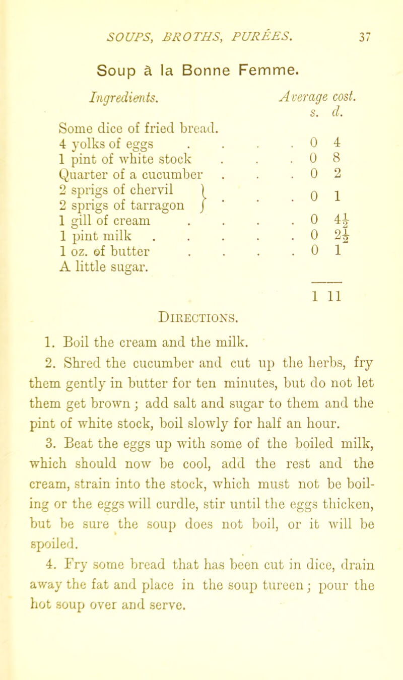 Soup a la Bonne Femme. Ingredients. Some dice of fried bread. 4 yolks of eggs 1 pint of white stock Quarter of a cucumber 2 sprigs of chervil ^ 2 sprigs of tarragon j 1 gill of cream 1 pint milk 1 oz. of butter A little sugar. Average cost, s. d. . 0 4 . 0 8 . 0 2 . 0 1 . 0 41 . 0 2i . 0 r 1 11 Directions. 1. Boil the cream and the milk. 2. Shred the cucumber and cut up the herbs, fry them gently in butter for ten minutes, but do not let them get brown ; add salt and sugar to them and the pint of white stock, boil slowly for half an hour. 3. Beat the eggs up with some of the boiled milk, which should now be cool, add the rest and the cream, strain into the stock, which must not be boil- ing or the eggs will curdle, stir until the eggs thicken, but be sure the soup does not boil, or it will be spoiled. 4. Fry some bread that has been cut in dice, drain away the fat and place in the soup tureen; pour the hot soup over and serve.