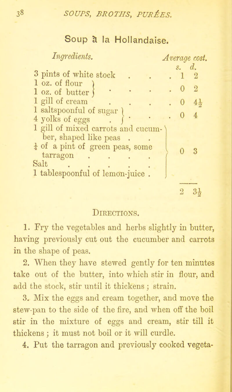 Soup & la Hollandaise. Ingredients. Average cost. s. d. 3 pints of white stock . . .12 1 oz. of flour ) no 1 oz. of butter ] ‘ ' * ^ 1 gill of cream . . . . 0 4i 1 saltspoonful of sugar | „ , ” 4 yolks of eggs . J ’ 1 gill of mixed carrots and cucum-' ber, shaped like peas . i of a pint of green peas, some ~ „ tarragon .... 6 Salt ..... 1 tablespoonful of lemon-juice . q 3 i • > Directions. 1. Fry the vegetables and herbs slightly in butter, having previously cut out the cucumber and carrots in the shape of peas. 2. When they have stewed gently for ten minutes take out of the butter, into which stir in flour, and add the stock, stir until it thickens ; strain. 3. Mix the eggs and cream together, and move the stew-pan to the side of the fire, and when off the boil stir in the mixture of eggs and cream, stir till it thickens ; it must not boil or it will curdle. 4. Put the tarragon and previously cooked vegeta-